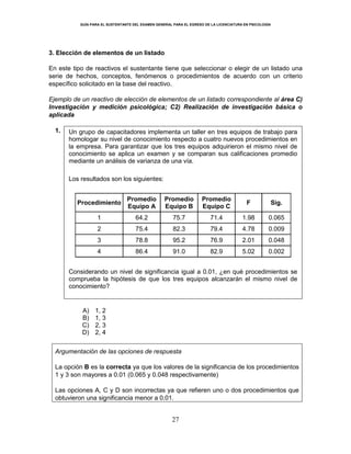 GUÍA PARA EL SUSTENTANTE DEL EXAMEN GENERAL PARA EL EGRESO DE LA LICENCIATURA EN PSICOLOGÍA
27
3. Elección de elementos de un listado
En este tipo de reactivos el sustentante tiene que seleccionar o elegir de un listado una
serie de hechos, conceptos, fenómenos o procedimientos de acuerdo con un criterio
específico solicitado en la base del reactivo.
Ejemplo de un reactivo de elección de elementos de un listado correspondiente al área C)
Investigación y medición psicológica; C2) Realización de investigación básica o
aplicada
1. Un grupo de capacitadores implementa un taller en tres equipos de trabajo para
homologar su nivel de conocimiento respecto a cuatro nuevos procedimientos en
la empresa. Para garantizar que los tres equipos adquirieron el mismo nivel de
conocimiento se aplica un examen y se comparan sus calificaciones promedio
mediante un análisis de varianza de una vía.
Los resultados son los siguientes:
Procedimiento
Promedio
Equipo A
Promedio
Equipo B
Promedio
Equipo C
F Sig.
1 64.2 75.7 71.4 1.98 0.065
2 75.4 82.3 79.4 4.78 0.009
3 78.8 95.2 76.9 2.01 0.048
4 86.4 91.0 82.9 5.02 0.002
Considerando un nivel de significancia igual a 0.01, ¿en qué procedimientos se
comprueba la hipótesis de que los tres equipos alcanzarán el mismo nivel de
conocimiento?
A) 1, 2
B) 1, 3
C) 2, 3
D) 2, 4
Argumentación de las opciones de respuesta
La opción B es la correcta ya que los valores de la significancia de los procedimientos
1 y 3 son mayores a 0.01 (0.065 y 0.048 respectivamente)
Las opciones A, C y D son incorrectas ya que refieren uno o dos procedimientos que
obtuvieron una significancia menor a 0.01.
 