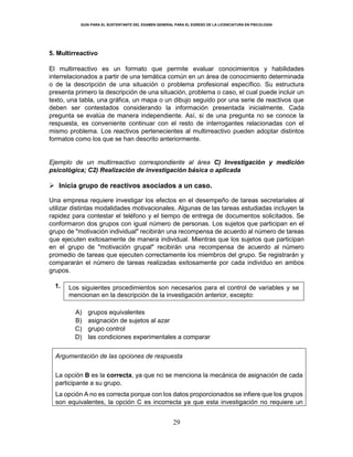 GUÍA PARA EL SUSTENTANTE DEL EXAMEN GENERAL PARA EL EGRESO DE LA LICENCIATURA EN PSICOLOGÍA
29
5. Multirreactivo
El multirreactivo es un formato que permite evaluar conocimientos y habilidades
interrelacionados a partir de una temática común en un área de conocimiento determinada
o de la descripción de una situación o problema profesional específico. Su estructura
presenta primero la descripción de una situación, problema o caso, el cual puede incluir un
texto, una tabla, una gráfica, un mapa o un dibujo seguido por una serie de reactivos que
deben ser contestados considerando la información presentada inicialmente. Cada
pregunta se evalúa de manera independiente. Así, si de una pregunta no se conoce la
respuesta, es conveniente continuar con el resto de interrogantes relacionadas con el
mismo problema. Los reactivos pertenecientes al multirreactivo pueden adoptar distintos
formatos como los que se han descrito anteriormente.
Ejemplo de un multirreactivo correspondiente al área C) Investigación y medición
psicológica; C2) Realización de investigación básica o aplicada
 Inicia grupo de reactivos asociados a un caso.
Una empresa requiere investigar los efectos en el desempeño de tareas secretariales al
utilizar distintas modalidades motivacionales. Algunas de las tareas estudiadas incluyen la
rapidez para contestar el teléfono y el tiempo de entrega de documentos solicitados. Se
conformaron dos grupos con igual número de personas. Los sujetos que participan en el
grupo de "motivación individual" recibirán una recompensa de acuerdo al número de tareas
que ejecuten exitosamente de manera individual. Mientras que los sujetos que participan
en el grupo de "motivación grupal" recibirán una recompensa de acuerdo al número
promedio de tareas que ejecuten correctamente los miembros del grupo. Se registrarán y
compararán el número de tareas realizadas exitosamente por cada individuo en ambos
grupos.
1. Los siguientes procedimientos son necesarios para el control de variables y se
mencionan en la descripción de la investigación anterior, excepto:
A) grupos equivalentes
B) asignación de sujetos al azar
C) grupo control
D) las condiciones experimentales a comparar
Argumentación de las opciones de respuesta
La opción B es la correcta, ya que no se menciona la mecánica de asignación de cada
participante a su grupo.
La opción A no es correcta porque con los datos proporcionados se infiere que los grupos
son equivalentes, la opción C es incorrecta ya que esta investigación no requiere un
 