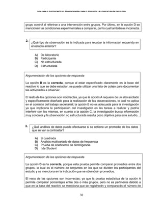 GUÍA PARA EL SUSTENTANTE DEL EXAMEN GENERAL PARA EL EGRESO DE LA LICENCIATURA EN PSICOLOGÍA
30
grupo control al referirse a una intervención entre grupos. Por último, en la opción D se
mencionan las condiciones experimentales a comparar, por lo cual también es incorrecta.
2.
¿Qué tipo de observación es la indicada para recabar la información requerida en
el estudio anterior?
A) De laboratorio
B) Participante
C) No estructurada
D) Estructurada
Argumentación de las opciones de respuesta
La opción D es la correcta, porque al estar especificado claramente en la base del
reactivo lo que se debe estudiar, se puede utilizar una lista de cotejo para documentar
las actividades a observar.
El resto de las opciones son incorrectas, ya que la opción A requiere de un sitio acotado
y específicamente diseñado para la realización de las observaciones, lo cual no aplica
en el contexto del trabajo secretarial; la opción B no es adecuada para la investigación
ya que implicaría la participación del investigador en las tareas a realizar y podría
interferir con las mismas, en cuanto a la opción C, la investigación busca información
muy concreta y la observación no estructurada resulta poco objetiva para este estudio.
3. ¿Qué análisis de datos puede efectuarse si se obtiene un promedio de los datos
que se van a contrastar?
A) Ji cuadrada
B) Análisis multivariado de datos de frecuencia
C) Prueba de coeficiente de contingencia
D) t de Student
Argumentación de las opciones de respuesta
La opción D es la correcta, porque esta prueba permite comparar promedios entre dos
grupos, lo cual es el número de conjuntos en los que se dividen los participantes del
estudio y se menciona en la indicación que se obtendrán promedios.
El resto de las opciones son incorrectas; ya que la prueba estadística de la opción A
permite comparar porcentajes entre dos o más grupos, pero no es pertinente debido a
que en la base del reactivo se menciona que se registrarán y compararán el número de
 
