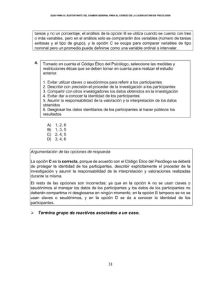 GUÍA PARA EL SUSTENTANTE DEL EXAMEN GENERAL PARA EL EGRESO DE LA LICENCIATURA EN PSICOLOGÍA
31
tareas y no un porcentaje; el análisis de la opción B se utiliza cuando se cuenta con tres
o más variables, pero en el análisis solo se compararán dos variables (número de tareas
exitosas y el tipo de grupo), y la opción C se ocupa para comparar variables de tipo
nominal pero un promedio puede definirse como una variable ordinal o intervalar.
4. Tomado en cuenta el Código Ético del Psicólogo, seleccione las medidas y
restricciones éticas que se deben tomar en cuenta para realizar el estudio
anterior.
1. Evitar utilizar claves o seudónimos para referir a los participantes
2. Describir con precisión el proceder de la investigación a los participantes
3. Compartir con otros investigadores los datos obtenidos en la investigación
4. Evitar dar a conocer la identidad de los participantes
5. Asumir la responsabilidad de la valoración y la interpretación de los datos
obtenidos
6. Desglosar los datos identitarios de los participantes al hacer públicos los
resultados
A) 1, 2, 6
B) 1, 3, 5
C) 2, 4, 5
D) 3, 4, 6
Argumentación de las opciones de respuesta
La opción C es la correcta, porque de acuerdo con el Código Ético del Psicólogo se deberá
de proteger la identidad de los participantes, describir explícitamente el proceder de la
investigación y asumir la responsabilidad de la interpretación y valoraciones realizadas
durante la misma.
El resto de las opciones son incorrectas; ya que en la opción A no se usan claves o
seudónimos al manejar los datos de los participantes y los datos de los participantes no
deberán compartirse ni desglosarse en ningún momento, en la opción B tampoco se no se
usan claves o seudónimos, y en la opción D se da a conocer la identidad de los
participantes.
 Termina grupo de reactivos asociados a un caso.
 
