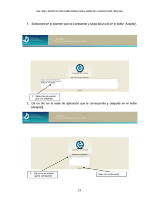 GUÍA PARA EL SUSTENTANTE DEL EXAMEN GENERAL PARA EL EGRESO DE LA LICENCIATURA EN PSICOLOGÍA
33
1. Seleccione en el examen que va a presentar y luego dé un clic en el botón [Aceptar].
2. Dé un clic en la sede de aplicación que le corresponda y después en el botón
[Aceptar].
2. Dé un clic en la sede
que le corresponde
Haga clic en [Aceptar]
EGEL en Psicología
1. Seleccione el examen
que va a presentar
 
