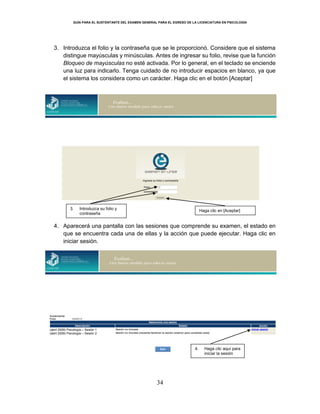 GUÍA PARA EL SUSTENTANTE DEL EXAMEN GENERAL PARA EL EGRESO DE LA LICENCIATURA EN PSICOLOGÍA
34
3. Introduzca el folio y la contraseña que se le proporcionó. Considere que el sistema
distingue mayúsculas y minúsculas. Antes de ingresar su folio, revise que la función
Bloqueo de mayúsculas no esté activada. Por lo general, en el teclado se enciende
una luz para indicarlo. Tenga cuidado de no introducir espacios en blanco, ya que
el sistema los considera como un carácter. Haga clic en el botón [Aceptar]
4. Aparecerá una pantalla con las sesiones que comprende su examen, el estado en
que se encuentra cada una de ellas y la acción que puede ejecutar. Haga clic en
iniciar sesión.
3. Introduzca su folio y
contraseña
Haga clic en [Aceptar]
4. Haga clic aquí para
iniciar la sesión
(abril 2009) Psicología – Sesión 1
(abril 2009) Psicología – Sesión 2
 