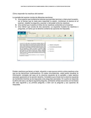 GUÍA PARA EL SUSTENTANTE DEL EXAMEN GENERAL PARA EL EGRESO DE LA LICENCIATURA EN PSICOLOGÍA
36
Cómo responder los reactivos del examen
La pantalla del examen consta de diferentes secciones:
A. Una superior que contiene los botones que permiten terminar o interrumpir la sesión,
ver el tiempo que le resta para responder la sesión, monitorear el avance en el
examen, resaltar la pregunta y avanzar o retroceder entre los reactivos
B. Una central que muestra el índice de los reactivos contenidos en el examen
C. Una inferior que consta de dos secciones. La izquierda muestra los reactivos o
preguntas, en tanto que la derecha contiene las opciones de respuesta.
Existen reactivos que tienen un texto, situación o caso que es común a otros reactivos a los
que se les denominan multirreactivos. En estas circunstancias, usted podrá visualizar la
información completa del caso en la columna izquierda de la pantalla y cada reactivo
asociado aparecerá en la sección derecha. Considere que el texto de la columna izquierda
se mantendrá mientras se da respuesta a las preguntas asociadas. En cuanto se responda
la última del caso y se elija la siguiente pregunta, cambiarán ambas secciones con los textos
del caso siguiente y su primera pregunta, o bien con la pregunta y sus opciones de
respuesta.
21.59
21.70
25.90
32.10
EGEL en Psicología
○ obsesivo compulsivo
○ de ansiedad generalizada
○ histriónico
○ disociativo
Un joven de 20 años asiste a una evaluación psicológica referido por la
dirección de su facultad, tiene una estatura media, complexión delgada, ojos
claros y cabello castaño claro; toma una actitud agresiva levantando la voz
cuando no está de acuerdo con las preguntas de la psicóloga. Cursa el tercer
año de la carrera de psicología y la psicóloga encargada lo entrevista y lo cita
para aplicarle un test de inteligencia; así como una técnica proyectiva para el
área de personalidad. Al calificar las pruebas se encuentran rasgos
narcisistas, déficit intelectual, falta de motivación y agresión. Fue referido
porque presentaba los siguientes síntomas: miedo constante, incapacidad
para explicar su miedo, falta de concentración, problemas fisiológicos
(taquicardia, sudoración excesiva, temblores repentinos, dolores de cabeza,
mareos, e insomnio). La psicóloga sugiere psicoterapia individual para el joven
ya que obtuvo un CI bajo.
En concordancia con los síntomas presentados por el joven, el diagnóstico
corresponde a un trastorno:
 