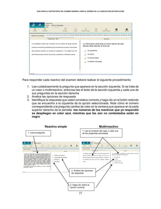 GUÍA PARA EL SUSTENTANTE DEL EXAMEN GENERAL PARA EL EGRESO DE LA LICENCIATURA EN PSICOLOGÍA
37
Para responder cada reactivo del examen deberá realizar el siguiente procedimiento:
1. Lea cuidadosamente la pregunta que aparece en la sección izquierda. Si se trata de
un caso o multirreactivo, entonces lea el texto de la sección izquierda y cada una de
sus preguntas en la sección derecha
2. Analice las opciones de respuesta
3. Identifique la respuesta que usted considera correcta y haga clic en el botón redondo
que se encuentra a la izquierda de la opción seleccionada. Note cómo el número
correspondiente a la pregunta cambia de color en la ventana que aparece en la parte
superior derecha de la pantalla: los números de los reactivos que ya respondió
se despliegan en color azul, mientras que los aún no contestados están en
negro
Reactivo simple Multirreactivo
EGEL en Psicología
1. Lea la pregunta
1. Lea el contexto del caso y cada una
de las preguntas asociadas
2. Analice las opciones
de respuesta
3. Haga clic sobre la
opción correcta
Un investigador supone que la duración de una relación de pareja aumenta
conforme incrementa la autoestima de los miembros de la misma. Para evaluar
esta predicción aplicará una prueba de autoestima a 724 parejas que han
permanecido juntas durante varios años y pertenecen a diferentes culturas.
La información pertinente al marco teórico de este
estudio debe abordar el tema de:
○ la autoestima
○ la cultura
○ el autoconcepto
○ la relación de pareja
 