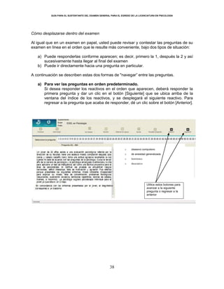 GUÍA PARA EL SUSTENTANTE DEL EXAMEN GENERAL PARA EL EGRESO DE LA LICENCIATURA EN PSICOLOGÍA
38
Cómo desplazarse dentro del examen
Al igual que en un examen en papel, usted puede revisar y contestar las preguntas de su
examen en línea en el orden que le resulte más conveniente, bajo dos tipos de situación:
a) Puede responderlas conforme aparecen; es decir, primero la 1, después la 2 y así
sucesivamente hasta llegar al final del examen
b) Puede ir directamente hacia una pregunta en particular.
A continuación se describen estas dos formas de "navegar” entre las preguntas.
a) Para ver las preguntas en orden predeterminado.
Si desea responder los reactivos en el orden que aparecen, deberá responder la
primera pregunta y dar un clic en el botón [Siguiente] que se ubica arriba de la
ventana del índice de los reactivos, y se desplegará el siguiente reactivo. Para
regresar a la pregunta que acaba de responder, dé un clic sobre el botón [Anterior].
Utilice estos botones para
avanzar a la siguiente
pregunta o regresar a la
anterior
EGEL en Psicología
o obsesivo compulsivo
o de ansiedad generalizada
o histriónico
o disociativo
 