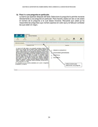 GUÍA PARA EL SUSTENTANTE DEL EXAMEN GENERAL PARA EL EGRESO DE LA LICENCIATURA EN PSICOLOGÍA
39
b) Para ir a una pregunta en particular.
La barra que aparece después del texto Seleccione la pregunta le permite moverse
directamente a una pregunta en particular. Para hacerlo, basta con dar un clic sobre
el número de la pregunta a la cual desea moverse. Recuerde que usted ya ha
respondido las preguntas cuyo número aparece en color azul y le falta por contestar
las que están en negro.
Utilice la barra para
seleccionar una pregunta
 