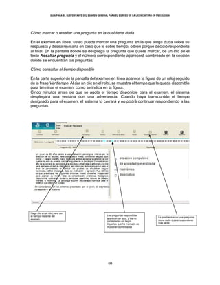 GUÍA PARA EL SUSTENTANTE DEL EXAMEN GENERAL PARA EL EGRESO DE LA LICENCIATURA EN PSICOLOGÍA
40
Cómo marcar o resaltar una pregunta en la cual tiene duda
En el examen en línea, usted puede marcar una pregunta en la que tenga duda sobre su
respuesta y desea revisarla en caso que le sobre tiempo, o bien porque decidió responderla
al final. En la pantalla donde se despliega la pregunta que quiere marcar, dé un clic en el
texto Resaltar pregunta y el número correspondiente aparecerá sombreado en la sección
donde se encuentran las preguntas.
Cómo consultar el tiempo disponible
En la parte superior de la pantalla del examen en línea aparece la figura de un reloj seguido
de la frase Ver tiempo. Al dar un clic en el reloj, se muestra el tiempo que le queda disponible
para terminar el examen, como se indica en la figura.
Cinco minutos antes de que se agote el tiempo disponible para el examen, el sistema
desplegará una ventana con una advertencia. Cuando haya transcurrido el tiempo
designado para el examen, el sistema lo cerrará y no podrá continuar respondiendo a las
preguntas.
Haga clic en el reloj para ver
el tiempo restante del
examen
Es posible marcar una pregunta
como duda o para responderse
más tarde
Las preguntas respondidas
aparecen en azul, y las no
contestadas en negro.
Aquellas que ha marcado se
muestran sombreadas
 