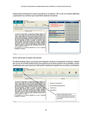 GUÍA PARA EL SUSTENTANTE DEL EXAMEN GENERAL PARA EL EGRESO DE LA LICENCIATURA EN PSICOLOGÍA
41
Usted podrá monitorear el avance que lleva en el examen. Dé un clic en el botón [Monitor]
y aparecerá una ventana que le permitirá observar el avance.
Cómo interrumpir la sesión del examen
Si usted necesita hacer una pausa para después continuar contestando el examen, deberá
dar un clic en el botón [Interrumpir] que aparece en la barra superior de la pantalla y avisar
al aplicador para que autorice la interrupción mediante el registro de una clave y contraseña.
1. DIAGNÓSTICO DE
COMPORTAMIENTOS Y PROCESOS
2. EVALUACIÓN DE LA EFICACIA
DE LA INTERVENCIÓN
Utilice el botón [Interrumpir]
cuando necesite hacer una pausa
en el examen (salir del recinto de
aplicación)
 