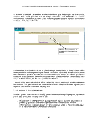 GUÍA PARA EL SUSTENTANTE DEL EXAMEN GENERAL PARA EL EGRESO DE LA LICENCIATURA EN PSICOLOGÍA
42
El examen se cerrará y el sistema estará advertido de que usted dejará de estar activo,
aunque debe tener presente que el tiempo disponible para responder se seguirá
consumiendo. Para continuar, tanto usted como el aplicador deberán ingresar nuevamente
su clave o folio y su contraseña.
Es importante que usted dé un clic en [Interrumpir] si se separa de la computadora y deja
de responder el examen por cualquier motivo. El sistema verifica de manera continua que
los sustentantes que han iniciado una sesión se mantengan activos. Si detecta que alguno
ha estado inactivo durante 5 minutos, bloquea el folio correspondiente. En este caso, para
volver a abrir la sesión, se deberá esperar 5 minutos más.
Tenga cuidado de no dar clic en el botón [Terminar], salvo cuando haya finalizado la sesión
del examen. Esta opción le indica al sistema que usted ha concluido la sesión y ya no podrá
regresar para revisar o contestar las preguntas.
Cómo terminar la sesión del examen
Una vez que ha finalizado su examen y ya no desea revisar alguna pregunta, siga estos
pasos para concluir su sesión y salir de ella:
1. Haga clic en el botón [Terminar] que aparece en la parte superior izquierda de la
pantalla y aparecerá una ventana para confirmar su decisión de concluir
definitivamente su sesión. Si aún hay preguntas que usted no ha contestado, aquí
se le indicará mediante un mensaje emergente
Regresar al examen
PARA SUSPENDER LA SESIÓN DEBE INGRESAR LA CLAVE DEL APLICADOR
Utilice la clave y contraseña del
aplicador para continuar con el
examen
 