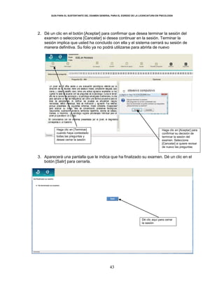 GUÍA PARA EL SUSTENTANTE DEL EXAMEN GENERAL PARA EL EGRESO DE LA LICENCIATURA EN PSICOLOGÍA
43
2. Dé un clic en el botón [Aceptar] para confirmar que desea terminar la sesión del
examen o seleccione [Cancelar] si desea continuar en la sesión. Terminar la
sesión implica que usted ha concluido con ella y el sistema cerrará su sesión de
manera definitiva. Su folio ya no podrá utilizarse para abrirla de nuevo
3. Aparecerá una pantalla que le indica que ha finalizado su examen. Dé un clic en el
botón [Salir] para cerrarla.
Haga clic en [Terminar]
cuando haya contestado
todas las preguntas y
desee cerrar la sesión
Haga clic en [Aceptar] para
confirmar su decisión de
terminar la sesión del
examen. Seleccione
[Cancelar] si quiere revisar
de nuevo las preguntas
Dé clic aquí para cerrar
la sesión
 