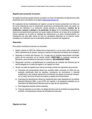 GUÍA PARA EL SUSTENTANTE DEL EXAMEN GENERAL PARA EL EGRESO DE LA LICENCIATURA EN PSICOLOGÍA
44
Registro para presentar el examen
El registro al examen puede hacerse en papel o en línea. El calendario de aplicaciones está
disponible para consultarse en la página www.ceneval.edu.mx.
En cualquiera de las modalidades de registro, ya sea de manera presencial o en línea, es
de suma importancia que el sustentante proporcione correctamente todos sus datos, en
especial los referidos a la institución donde estudió la licenciatura: nombre de la
institución, campus o plantel y, en particular, la clave. En la modalidad presencial, la
clave se la proporciona la persona con quien realiza el trámite; en el caso de la modalidad
virtual, aparece en el portal un catálogo de instituciones y la clave correspondiente. La
importancia de este dato radica en que los resultados obtenidos en el examen serán
remitidos a la institución que el sustentante señale al momento de registrarse.
Requisitos
Para poder inscribirse al examen es necesario:
1. Haber cubierto el 100% de créditos de su licenciatura o, en su caso, estar cursando el
último semestre de la carrera, siempre y cuando la institución formadora así lo estipule.
2. Depositar a nombre del Ceneval, A.C. el pago por la cantidad especificada (consultar
precio de los servicios), en la cuenta número: 650271669 en cualquier sucursal de
Banamex, para transferencia bancaria la clabe es: 002180650200716695.
3. Responder correcta y completamente el cuestionario de contexto del Ceneval que le
será entregado en la sede de registro o en registro en línea.
4. Acudir a la sede de registro que más le convenga y llevar los siguientes documentos:
a) Fotocopia del comprobante oficial que acredite haber concluido el 100% de sus
estudios (certificado total de estudios, constancia de terminación o historial
académico) y que indique claramente la institución de egreso (incluyendo campus,
en su caso), así como la fecha de ingreso y egreso de la licenciatura.
b) Fotocopia de identificación oficial (la credencial para votar expedida por el Instituto
Nacional Electoral (INE), o por el IFE aún vigente, o el pasaporte expedido por la
Secretaría de Relaciones Exteriores para el caso de los mexicanos).
c) Dos fotografías tamaño infantil recientes.
d) Ficha de depósito con el sello y la ráfaga del banco por la cantidad correspondiente
al EGEL o comprobante impreso de transferencia bancaria.
Registro en línea
 