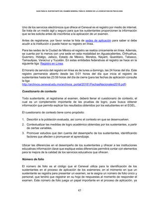GUÍA PARA EL SUSTENTANTE DEL EXAMEN GENERAL PARA EL EGRESO DE LA LICENCIATURA EN PSICOLOGÍA
45
Uno de los servicios electrónicos que ofrece el Ceneval es el registro por medio de internet.
Se trata de un medio ágil y seguro para que los sustentantes proporcionen la información
que se les solicita antes de inscribirse a la aplicación de un examen.
Antes de registrarse, por favor revise la lista de sedes de aplicación para saber si debe
acudir a la institución o puede hacer su registro en línea.
Para las sedes de la Ciudad de México el registro se realiza únicamente en línea. Además,
se cuenta por lo menos con una sede en esta modalidad en Aguascalientes, Chihuahua,
Guerrero, Hidalgo, Jalisco, Estado de México, Morelos, Nayarit, Querétaro, Tabasco,
Tamaulipas, Veracruz y Yucatán. En estas entidades federativas el registro se hace en la
siguiente liga: Registro en Línea.
El horario de servicio del registro en línea es de lunes a domingo, las 24 horas del día. Este
registro permanece abierto desde las 0:01 horas del día que inicia el registro de
sustentantes hasta las 23:59 horas del día de cierre (para las fechas de aplicación consulte
la liga
http://archivos.ceneval.edu.mx/archivos_portal/20181/FechasNacionales2016.pdf)
Cuestionario de contexto
Todo sustentante, al registrarse al examen, deberá llenar el cuestionario de contexto, el
cual es un complemento importante de las pruebas de logro, pues busca obtener
información que permita explicar los resultados obtenidos por los estudiantes en el EGEL.
El cuestionario de contexto tiene como propósito:
1. Describir a la población evaluada, así como el contexto en que se desenvuelven.
2. Contextualizar las medidas de logro académico obtenidas por los sustentantes, a partir
de ciertas variables.
3. Promover estudios que den cuenta del desempeño de los sustentantes, identificando
factores que afecten o promuevan el aprendizaje.
Ubicar las diferencias en el desempeño de los sustentantes y ofrecer a las instituciones
educativas información clave que explique estas diferencias permitirá contar con elementos
para la mejora de la calidad de los servicios educativos que ofrecen.
Número de folio
El número de folio es el código que el Ceneval utiliza para la identificación de los
sustentantes en el proceso de aplicación de los exámenes; en el momento en que un
sustentante se registra para presentar un examen, se le asigna un número de folio único y
personal, que tendrá que registrar en su hoja de respuestas al momento de responder el
examen. Este número de folio juega un papel importante en el proceso de aplicación, ya
 
