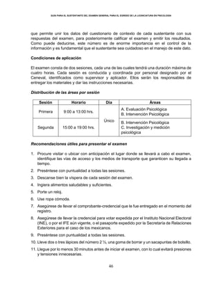 GUÍA PARA EL SUSTENTANTE DEL EXAMEN GENERAL PARA EL EGRESO DE LA LICENCIATURA EN PSICOLOGÍA
46
que permite unir los datos del cuestionario de contexto de cada sustentante con sus
respuestas del examen, para posteriormente calificar el examen y emitir los resultados.
Como puede deducirse, este número es de enorme importancia en el control de la
información y es fundamental que el sustentante sea cuidadoso en el manejo de este dato.
Condiciones de aplicación
El examen consta de dos sesiones, cada una de las cuales tendrá una duración máxima de
cuatro horas. Cada sesión es conducida y coordinada por personal designado por el
Ceneval, identificados como supervisor y aplicador. Ellos serán los responsables de
entregar los materiales y dar las instrucciones necesarias.
Distribución de las áreas por sesión
Sesión Horario Día Áreas
Primera 9:00 a 13:00 hrs.
Único
A. Evaluación Psicológica
B. Intervención Psicológica
Segunda 15:00 a 19:00 hrs.
B. Intervención Psicológica
C. Investigación y medición
psicológica
Recomendaciones útiles para presentar el examen
1. Procure visitar o ubicar con anticipación el lugar donde se llevará a cabo el examen,
identifique las vías de acceso y los medios de transporte que garanticen su llegada a
tiempo.
2. Preséntese con puntualidad a todas las sesiones.
3. Descanse bien la víspera de cada sesión del examen.
4. Ingiera alimentos saludables y suficientes.
5. Porte un reloj.
6. Use ropa cómoda.
7. Asegúrese de llevar el comprobante-credencial que le fue entregado en el momento del
registro.
8. Asegúrese de llevar la credencial para votar expedida por el Instituto Nacional Electoral
(INE), o por el IFE aún vigente, o el pasaporte expedido por la Secretaría de Relaciones
Exteriores para el caso de los mexicanos.
9. Preséntese con puntualidad a todas las sesiones.
10. Lleve dos o tres lápices del número 2 ½, una goma de borrar y un sacapuntas de bolsillo.
11. Llegue por lo menos 30 minutos antes de iniciar el examen, con lo cual evitará presiones
y tensiones innecesarias.
 