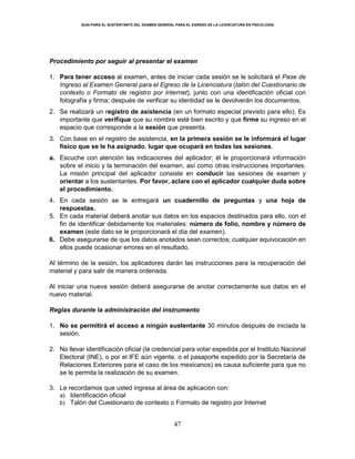 GUÍA PARA EL SUSTENTANTE DEL EXAMEN GENERAL PARA EL EGRESO DE LA LICENCIATURA EN PSICOLOGÍA
47
Procedimiento por seguir al presentar el examen
1. Para tener acceso al examen, antes de iniciar cada sesión se le solicitará el Pase de
Ingreso al Examen General para el Egreso de la Licenciatura (talón del Cuestionario de
contexto o Formato de registro por Internet), junto con una identificación oficial con
fotografía y firma; después de verificar su identidad se le devolverán los documentos.
2. Se realizará un registro de asistencia (en un formato especial previsto para ello). Es
importante que verifique que su nombre esté bien escrito y que firme su ingreso en el
espacio que corresponde a la sesión que presenta.
3. Con base en el registro de asistencia, en la primera sesión se le informará el lugar
físico que se le ha asignado, lugar que ocupará en todas las sesiones.
a. Escuche con atención las indicaciones del aplicador; él le proporcionará información
sobre el inicio y la terminación del examen, así como otras instrucciones importantes.
La misión principal del aplicador consiste en conducir las sesiones de examen y
orientar a los sustentantes. Por favor, aclare con el aplicador cualquier duda sobre
el procedimiento.
4. En cada sesión se le entregará un cuadernillo de preguntas y una hoja de
respuestas.
5. En cada material deberá anotar sus datos en los espacios destinados para ello, con el
fin de identificar debidamente los materiales: número de folio, nombre y número de
examen (este dato se le proporcionará el día del examen).
6. Debe asegurarse de que los datos anotados sean correctos; cualquier equivocación en
ellos puede ocasionar errores en el resultado.
Al término de la sesión, los aplicadores darán las instrucciones para la recuperación del
material y para salir de manera ordenada.
Al iniciar una nueva sesión deberá asegurarse de anotar correctamente sus datos en el
nuevo material.
Reglas durante la administración del instrumento
1. No se permitirá el acceso a ningún sustentante 30 minutos después de iniciada la
sesión.
2. No llevar identificación oficial (la credencial para votar expedida por el Instituto Nacional
Electoral (INE), o por el IFE aún vigente, o el pasaporte expedido por la Secretaría de
Relaciones Exteriores para el caso de los mexicanos) es causa suficiente para que no
se le permita la realización de su examen.
3. Le recordamos que usted ingresa al área de aplicación con:
a) Identificación oficial
b) Talón del Cuestionario de contexto o Formato de registro por Internet
 