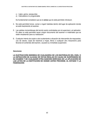 GUÍA PARA EL SUSTENTANTE DEL EXAMEN GENERAL PARA EL EGRESO DE LA LICENCIATURA EN PSICOLOGÍA
48
c) Lápiz, goma, sacapuntas
d) Calculadora no programable
Es fundamental considerar que es lo único que le está permitido introducir.
4. No está permitido fumar, comer o ingerir bebidas dentro del lugar de aplicación donde
se está resolviendo el examen.
5. Las salidas momentáneas del recinto serán controladas por el supervisor y el aplicador.
En ellas no está permitido sacar ningún documento del examen ni materiales que se
estén empleando para su realización.
6. Cualquier intento de copiar a otro sustentante o situación de intercambio de respuestas;
uso de claves; copia de reactivos a hojas, libros o cualquier otro mecanismo para
llevarse el contenido del examen, causará su inmediata suspensión.
Sanciones
LA SUSTRACCIÓN INDEBIDA DE CUALQUIERA DE LOS MATERIALES DEL EGEL O
LA INFRACCIÓN DE ALGUNA DE ESTAS REGLAS ES CAUSA DE SUSPENSIÓN DE
SU EXAMEN Y DE CUALQUIER OTRA SANCIÓN DERIVADA DE LA APLICACIÓN DE
LAS LEYES DE LA INSTITUCIÓN DE DONDE USTED PROVIENE, EL ESTADO Y LA
FEDERACIÓN
 