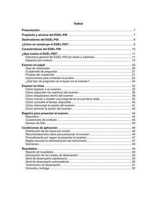 Índice
Presentación.................................................................................................................... 7
Propósito y alcance del EGEL-PSI ................................................................................ 7
Destinatarios del EGEL-PSI ............................................................................................ 8
¿Cómo se construye el EGEL-PSI?................................................................................ 8
Características del EGEL-PSI ...................................................................................... 10
¿Qué evalúa el EGEL-PSI?............................................................................................ 11
Estructura general del EGEL-PSI por áreas y subáreas.............................................. 11
Aspectos por evaluar................................................................................................... 12
Examen en papel .......................................................................................................... 20
Hoja de respuestas .................................................................................................... 20
Cuadernillo de preguntas ........................................................................................... 21
Portada del cuadernillo .............................................................................................. 21
Instrucciones para contestar la prueba ....................................................................... 22
¿Qué tipo de preguntas se incluyen en el examen?......................................................24
Examen en línea............................................................................................................. 32
Cómo ingresar a su examen ....................................................................................... 32
Cómo responder los reactivos del examen.................................................................. 36
Cómo desplazarse dentro del examen ........................................................................ 38
Cómo marcar o resaltar una pregunta en la cual tiene duda ....................................... 40
Cómo consultar el tiempo disponible........................................................................... 40
Cómo interrumpir la sesión del examen ...................................................................... 41
Cómo terminar la sesión del examen .......................................................................... 42
Registro para presentar el examen .............................................................................. 44
Requisitos ................................................................................................................... 44
Cuestionario de contexto............................................................................................. 45
Número de folio........................................................................................................... 45
Condiciones de aplicación............................................................................................ 46
Distribución de las áreas por sesión............................................................................ 46
Recomendaciones útiles para presentar el examen .................................................... 46
Procedimiento por seguir al presentar el examen........................................................ 47
Reglas durante la administración del instrumento ....................................................... 47
Sanciones ................................................................................................................... 48
Resultados ..................................................................................................................... 49
Reporte de resultados................................................................................................. 49
Descripción de los niveles de desempeño................................................................... 50
Nivel de desempeño satisfactorio................................................................................ 50
Nivel de desempeño sobresaliente.............................................................................. 50
Testimonios de desempeño ........................................................................................ 51
Consulta y entrega ...................................................................................................... 52
 