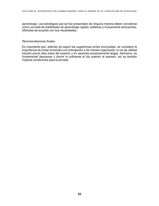G U Í A P A R A E L S U S T E N T A N T E D E L E X A M E N G E N E R A L P A R A E L E G R E S O D E L A L I C E N C I A T U R A E N P S I C O L O G Í A
55
aprendizaje. Las estrategias que se han presentado de ninguna manera deben concebirse
como una lista de habilidades de aprendizaje rígidas, estáticas y mutuamente excluyentes.
Utilícelas de acuerdo con sus necesidades.
Recomendaciones finales
Es importante que, además de seguir las sugerencias arriba enunciadas, se considere la
importancia de iniciar el estudio con anticipación y de manera organizada; no es de utilidad
hacerlo pocos días antes del examen y en sesiones excesivamente largas. Asimismo, es
fundamental descansar y dormir lo suficiente el día anterior al examen; así se tendrán
mejores condiciones para la jornada.
 