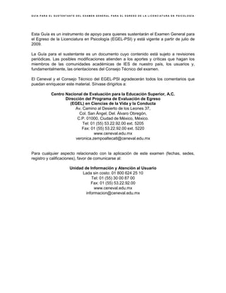 G U Í A P A R A E L S U S T E N T A N T E D E L E X A M E N G E N E R A L P A R A E L E G R E S O D E L A L I C E N C I A T U R A E N P S I C O L O G Í A
Esta Guía es un instrumento de apoyo para quienes sustentarán el Examen General para
el Egreso de la Licenciatura en Psicología (EGEL-PSI) y está vigente a partir de julio de
2009.
La Guía para el sustentante es un documento cuyo contenido está sujeto a revisiones
periódicas. Las posibles modificaciones atienden a los aportes y críticas que hagan los
miembros de las comunidades académicas de IES de nuestro país, los usuarios y,
fundamentalmente, las orientaciones del Consejo Técnico del examen.
El Ceneval y el Consejo Técnico del EGEL-PSI agradecerán todos los comentarios que
puedan enriquecer este material. Sírvase dirigirlos a:
Centro Nacional de Evaluación para la Educación Superior, A.C.
Dirección del Programa de Evaluación de Egreso
(EGEL) en Ciencias de la Vida y la Conducta
Av. Camino al Desierto de los Leones 37,
Col. San Ángel, Del. Álvaro Obregón,
C.P. 01000, Ciudad de México, México.
Tel: 01 (55) 53.22.92.00 ext. 5205
Fax: 01 (55) 53.22.92.00 ext. 5220
www.ceneval.edu.mx
veronica.zempoaltecatl@ceneval.edu.mx
Para cualquier aspecto relacionado con la aplicación de este examen (fechas, sedes,
registro y calificaciones), favor de comunicarse al:
Unidad de Información y Atención al Usuario
Lada sin costo: 01 800 624 25 10
Tel: 01 (55) 30 00 87 00
Fax: 01 (55) 53.22.92.00
www.ceneval.edu.mx
informacion@ceneval.edu.mx
 