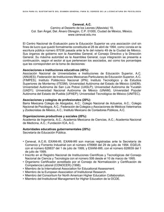 G U Í A P A R A E L S U S T E N T A N T E D E L E X A M E N G E N E R A L P A R A E L E G R E S O D E L A L I C E N C I A T U R A E N P S I C O L O G Í A
Ceneval, A.C.
Camino al Desierto de los Leones (Altavista) 19,
Col. San Ángel, Del. Álvaro Obregón, C.P. 01000, Ciudad de México, México.
www.ceneval.edu.mx
El Centro Nacional de Evaluación para la Educación Superior es una asociación civil sin
fines de lucro que quedó formalmente constituida el 28 de abril de 1994, como consta en la
escritura pública número 87036 pasada ante la fe del notario 49 de la Ciudad de México.
Sus órganos de gobierno son la Asamblea General, el Consejo Directivo y la Dirección
General. Su máxima autoridad es la Asamblea General, cuya integración se presenta a
continuación, según el sector al que pertenecen los asociados, así como los porcentajes
que les corresponden en la toma de decisiones:
Asociaciones e instituciones educativas (40%):
Asociación Nacional de Universidades e Instituciones de Educación Superior, A.C.
(ANUIES); Federación de Instituciones Mexicanas Particulares de Educación Superior, A.C.
(FIMPES); Instituto Politécnico Nacional (IPN); Instituto Tecnológico y de Estudios
Superiores de Monterrey (ITESM); Universidad Autónoma del Estado de México (UAEM);
Universidad Autónoma de San Luis Potosí (UASLP); Universidad Autónoma de Yucatán
(UADY); Universidad Nacional Autónoma de México (UNAM); Universidad Popular
Autónoma del Estado de Puebla (UPAEP); Universidad Tecnológica de México (UNITEC).
Asociaciones y colegios de profesionales (20%):
Barra Mexicana Colegio de Abogados, A.C.; Colegio Nacional de Actuarios, A.C.; Colegio
Nacional de Psicólogos, A.C.; Federación de Colegios y Asociaciones de Médicos Veterinarios
y Zootecnistas de México, A.C.; Instituto Mexicano de Contadores Públicos, A.C.
Organizaciones productivas y sociales (20%):
Academia de Ingeniería, A.C.; Academia Mexicana de Ciencias, A.C.; Academia Nacional
de Medicina, A.C.; Fundación ICA, A.C.
Autoridades educativas gubernamentales (20%):
Secretaría de Educación Pública.
• Ceneval, A.C.®, EXANI-I®, EXANI-II® son marcas registradas ante la Secretaría de
Comercio y Fomento Industrial con el número 478968 del 29 de julio de 1994. EGEL®,
con el número 628837 del 1 de julio de 1999, y EXANI-III®, con el número 628839 del 1
de julio de 1999.
• Inscrito en el Registro Nacional de Instituciones Científicas y Tecnológicas del Consejo
Nacional de Ciencia y Tecnología con el número 506 desde el 10 de marzo de 1995.
• Organismo Certificador acreditado por el Consejo de Normalización y Certificación de
Competencia Laboral (CONOCER) (1998).
• Miembro de la International Association for Educational Assessment.
• Miembro de la European Association of Institutional Research.
• Miembro del Consortium for North American Higher Education Collaboration.
• Miembro del Institutional Management for Higher Education de la OCDE.
 