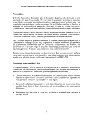 GUÍA PARA EL SUSTENTANTE DEL EXAMEN GENERAL PARA EL EGRESO DE LA LICENCIATURA EN PSICOLOGÍA
7
Presentación
El Centro Nacional de Evaluación para la Educación Superior, A.C. (Ceneval) es una
asociación civil que ofrece, desde 1994, servicios de evaluación a cientos de escuelas,
universidades, empresas, autoridades educativas, organizaciones de profesionales y de
otras instancias particulares y gubernamentales. Su actividad principal es el diseño y la
aplicación de instrumentos de evaluación. Su misión consiste en proveer información
confiable sobre los aprendizajes que logran los estudiantes de distintos niveles educativos.
En el terreno de la educación, como en todas las actividades humanas, la evaluación es el
proceso que permite valorar los aciertos, reconocer las fallas y detectar potencialidades.
Contar con información válida y confiable garantiza tomar decisiones acertadas.
Esta Guía está dirigida a quienes sustentarán el Examen General para el Egreso de la
Licenciatura en Psicología (EGEL-PSI). Su propósito es ofrecer información que permita a
los sustentantes familiarizarse con las principales características del examen, los
contenidos que se evalúan, el tipo de preguntas (reactivos) que encontrarán, así como con
algunas sugerencias de estudio y de preparación para presentar el examen.
Se recomienda al sustentante revisar con detenimiento la Guía completa y recurrir a ella de
manera permanente durante su preparación y para aclarar cualquier duda sobre aspectos
académicos, administrativos o logísticos en la presentación del EGEL-PSI.
Propósito y alcance del EGEL-PSI
El propósito del EGEL-PSI es identificar si los egresados de la licenciatura en Psicología
cuentan con los conocimientos y habilidades necesarios para iniciarse eficazmente en el
ejercicio de la profesión. La información que ofrece permite al sustentante:
 Conocer el resultado de su formación en relación con un estándar de alcance nacional
mediante la aplicación de un examen confiable y válido, probado con egresados de
instituciones de educación superior (IES) de todo el país.
 Conocer el resultado de la evaluación en cada área del examen, por lo que puede ubicar
aquéllas donde tiene un buen desempeño, así como aquéllas en las que presenta
debilidades.
 Beneficiarse curricularmente al contar con un elemento adicional para integrarse al
mercado laboral.
 