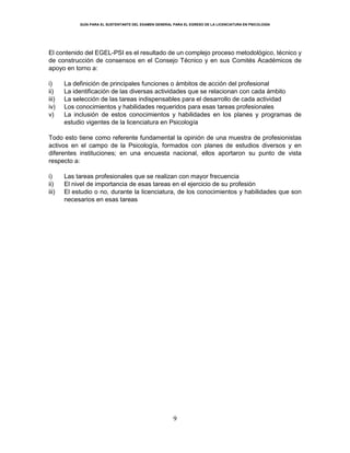 GUÍA PARA EL SUSTENTANTE DEL EXAMEN GENERAL PARA EL EGRESO DE LA LICENCIATURA EN PSICOLOGÍA
9
El contenido del EGEL-PSI es el resultado de un complejo proceso metodológico, técnico y
de construcción de consensos en el Consejo Técnico y en sus Comités Académicos de
apoyo en torno a:
i) La definición de principales funciones o ámbitos de acción del profesional
ii) La identificación de las diversas actividades que se relacionan con cada ámbito
iii) La selección de las tareas indispensables para el desarrollo de cada actividad
iv) Los conocimientos y habilidades requeridos para esas tareas profesionales
v) La inclusión de estos conocimientos y habilidades en los planes y programas de
estudio vigentes de la licenciatura en Psicología
Todo esto tiene como referente fundamental la opinión de una muestra de profesionistas
activos en el campo de la Psicología, formados con planes de estudios diversos y en
diferentes instituciones; en una encuesta nacional, ellos aportaron su punto de vista
respecto a:
i) Las tareas profesionales que se realizan con mayor frecuencia
ii) El nivel de importancia de esas tareas en el ejercicio de su profesión
iii) El estudio o no, durante la licenciatura, de los conocimientos y habilidades que son
necesarios en esas tareas
 