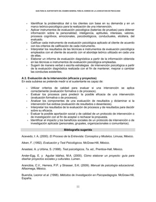 GUÍA PARA EL SUSTENTANTE DEL EXAMEN GENERAL PARA EL EGRESO DE LA LICENCIATURA EN PSICOLOGÍA
11
Identificar la problemática del o los clientes con base en su demanda y en un
marco teórico-psicológico para la realización de una intervención.
Aplicar instrumentos de evaluación psicológica (baterías de pruebas) para obtener
información sobre la personalidad, inteligencia, aptitudes, intereses, valores,
procesos cognitivos, emocionales, psicobiológicos, conductuales, etcétera, del
evaluado.
Calificar cada instrumento de evaluación psicológica aplicado al cliente de acuerdo
con los criterios de calificación de cada instrumento.
Interpretar los resultados de las técnicas e instrumentos de evaluación psicológica
empleados con el cliente de acuerdo con el abordaje teórico utilizado en cada una
de ellas.
Elaborar un informe de evaluación diagnóstica a partir de la información obtenida
en las técnicas e instrumentos de evaluación psicológica empleadas.
Sugerir de manera verbal o escrita estrategias de intervención psicológica a partir
de la evaluación diagnóstica realizada con el fin de mantener, mejorar o cambiar
las conductas existentes.
A 2. Evaluación de la intervención (eficacia y proyectos)
En esta subárea se pretende medir si el sustentante es capaz de:
Utilizar criterios de calidad para evaluar si una intervención se aplica
correctamente (evaluación formativa o de procesos).
Evaluar los procesos para predecir la posible eficacia de una intervención
(evaluación formativa o de procesos).
Analizar los componentes de una evaluación de resultados y dictaminar si la
intervención fue exitosa (evaluación de resultados o desenlaces).
Interpretar los resultados de la evaluación de procesos y de resultados para decidir
sobre su eficacia.
Evaluar la posible aportación social y de calidad de un protocolo de intervención o
de investigación con el fin de aceptar o rechazar la propuesta.
Identificar el impacto y los beneficios sociales de un protocolo de intervención o de
investigación aplicada (personales, grupales, organizacionales o comunitarios).
Bibliografía sugerida
Acevedo, I. A. (2000). El Proceso de la Entrevista: Conceptos y Modelos. Limusa, México.
Aiken, F. (1992). Evaluación y Test Psicológicos. McGraw-Hill, México.
Anastasi, A. y Urbina, S. (1998). Test psicológicos, 7a. ed., Prentice-Hall, México.
Ander-Egg, E. y Aguilar Idáñez, M.A. (2000). Cómo elaborar un proyecto: guía para
diseñar proyectos sociales y culturales. Lumen.
Arancibia, C.V., Herrera, P.P. y Strasser, S.K. (2009). Manual de psicología educacional.
Alfaomega, México.
Buendía, Leonor et al. (1998). Métodos de Investigación en Psicopedagogía. McGraw-Hill,
España.
 