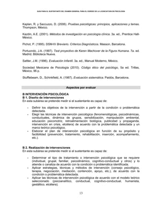GUÍA PARA EL SUSTENTANTE DEL EXAMEN GENERAL PARA EL EGRESO DE LA LICENCIATURA EN PSICOLOGÍA
13
Kaplan, R. y Saccuzzo, D. (2006). Pruebas psicológicas: principios, aplicaciones y temas.
Thompson, México.
Kazdin, A.E. (2001). Métodos de investigación en psicología clínica. 3a. ed., Prentice Hall-
México.
Pichot, P. (1995). DSM-IV Breviario. Criterios Diagnósticos. Masson, Barcelona.
Portuondo, J.A. (1997). Test proyectivo de Karen Machover de la Figura Humana. 7a. ed.
Madrid. Biblioteca Nueva.
Sattler, J.M. (1996). Evaluación Infantil. 3a. ed., Manual Moderno, México.
Sociedad Mexicana de Psicología (2010). Código ético del psicólogo, 5a ed. Trillas,
México, 96 p.
Stufflebeam, D., Schinkfield, A. (1987). Evaluación sistemática. Paidós, Barcelona.
Aspectos por evaluar
B INTERVENCIÓN PSICOLÓGICA
B 1. Diseño de intervenciones
En esta subárea se pretende medir si el sustentante es capaz de:
Definir los objetivos de la intervención a partir de la condición o problemática
detectada.
Elegir las técnicas de intervención psicológica (fenomenológicas, psicodinámicas,
conductuales, dinámica de grupos, sensibilización, manipulación ambiental,
educación psicomotriz, retroalimentación biológica, publicidad y propaganda,
intervención en crisis, etcétera) de acuerdo con la problemática detectada y un
marco teórico psicológico.
Elaborar el plan de intervención psicológica en función de su propósito y
factibilidad (prevención, tratamiento, rehabilitación, inserción, acompañamiento,
etc.).
B 2. Realización de intervenciones
En esta subárea se pretende medir si el sustentante es capaz de:
Determinar el tipo de tratamiento o intervención psicológica que se requiere
(individual, grupal, familiar, psicodinámico, cognitivo-conductual y otros) y lo
atiende o canaliza de acuerdo con la condición o problemática identificada.
Aplicar estrategias, técnicas y métodos de intervención (consejo psicológico,
terapia, negociación, mediación, contención, apoyo, etc.), de acuerdo con la
condición o problemática detectada.
Aplicar las técnicas de intervención psicológica de acuerdo con el modelo teórico
seleccionado (psicoanalítico, conductual, cognitivo-conductual, humanista,
gestáltico, etcétera).
 