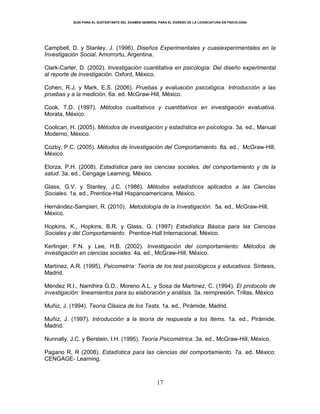 GUÍA PARA EL SUSTENTANTE DEL EXAMEN GENERAL PARA EL EGRESO DE LA LICENCIATURA EN PSICOLOGÍA
17
Campbell, D. y Stanley, J. (1996). Diseños Experimentales y cuasiexperimentales en la
Investigación Social. Amorrortu, Argentina.
Clark-Carter, D. (2002). Investigación cuantitativa en psicología: Del diseño experimental
al reporte de investigación. Oxford, México.
Cohen, R.J. y Mark, E.S. (2006). Pruebas y evaluación psicológica. Introducción a las
pruebas y a la medición. 6a. ed. McGraw-Hill, México.
Cook, T.D. (1997). Métodos cualitativos y cuantitativos en investigación evaluativa.
Morata, México.
Coolican, H. (2005). Métodos de investigación y estadística en psicología. 3a. ed., Manual
Moderno, México.
Cozby, P.C. (2005). Métodos de Investigación del Comportamiento. 8a. ed., McGraw-Hill,
México.
Elorza, P.H. (2008). Estadística para las ciencias sociales, del comportamiento y de la
salud. 3a. ed., Cengage Learning, México.
Glass, G.V. y Stanley, J.C. (1986). Métodos estadísticos aplicados a las Ciencias
Sociales. 1a. ed., Prentice-Hall Hispanoamericana, México.
Hernández-Sampieri, R. (2010). Metodología de la Investigación. 5a. ed., McGraw-Hill,
México.
Hopkins, K., Hopkins, B.R. y Glass, G. (1997) Estadística Básica para las Ciencias
Sociales y del Comportamiento. Prentice-Hall Internacional, México.
Kerlinger, F.N. y Lee, H.B. (2002). Investigación del comportamiento: Métodos de
investigación en ciencias sociales. 4a. ed., McGraw-Hill, México.
Martínez, A.R. (1995). Psicometría: Teoría de los test psicológicos y educativos. Síntesis,
Madrid.
Méndez R.I., Namihira G.D., Moreno A.L. y Sosa de Martínez, C. (1994). El protocolo de
investigación: lineamientos para su elaboración y análisis. 3a. reimpresión. Trillas, México
Muñiz, J. (1994). Teoría Clásica de los Tests. 1a. ed., Pirámide, Madrid.
Muñiz, J. (1997). Introducción a la teoría de respuesta a los ítems. 1a. ed., Pirámide,
Madrid.
Nunnally, J.C. y Berstein, I.H. (1995). Teoría Psicométrica. 3a. ed., McGraw-Hill, México.
Pagano R. R (2008). Estadística para las ciencias del comportamiento. 7a. ed. México:
CENGAGE- Learning.
 