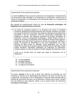 GUÍA PARA EL SUSTENTANTE DEL EXAMEN GENERAL PARA EL EGRESO DE LA LICENCIATURA EN PSICOLOGÍA
25
Argumentación de las opciones de respuesta
La opción correcta es la C, ya que las opciones A y B corresponden a interpretaciones
de puntuaciones altas obtenidas en la subprueba de comprensión, mientras que la
opción D corresponde a la interpretación de puntuaciones bajas en la subprueba de
ensamble de objetos.
Otro ejemplo de cuestionamiento directo del área A) Evaluación psicológica; A1)
Diagnóstico de comportamientos y procesos
1. Un equipo de psicólogos colabora en un programa para reducir la morbilidad
primaria en pacientes con psicosis temprana que consumen cannabis y que están
en el rango de edad de 15 a 24 años, los cuales son referidos por las instituciones
educativas a las que pertenecen. Entre los componentes asistenciales del
programa se incluyen: una valoración ambulante de jóvenes, actividades de
prevención, clínica de recuperación prolongada y trabajo familiar durante un
máximo de 18 meses. El tratamiento inicial consistirá en brindar terapia cognitivo-
conductual como intervención temprana en psicosis que puede ser individual o
grupal. El programa se desarrollará en una zona metropolitana con cuatro
servicios de salud mental en diferentes zonas geográficas, con una alta
proporción de personas de escasos ingresos, elevada tasa de desempleo y bajos
niveles educativos. Resultados estadísticos de programas de intervención
similares reportan una tasa de abandono del 38% después del tratamiento inicial.
¿Cuál es el principal factor de riesgo para lograr el compromiso con el
tratamiento?
A) La zona geográfica
B) Los bajos ingresos
C) El modelo ambulatorio
D) La negación del problema
Argumentación de las opciones de respuesta
La opción correcta es D, ya que al haber sido referidos los pacientes por una
institución el paciente no se responsabiliza del problema y por ende, es difícil que se
comprometa. Las opciones A y B no representan un factor de riesgo inherente para la
pérdida del compromiso del joven con el tratamiento, mientras que la opción C podría
ser una fortaleza en este programa, debido a que el servicio clínico de intervención
psicológica es prolongado
 