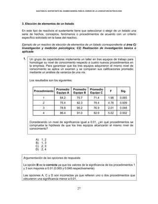 GUÍA PARA EL SUSTENTANTE DEL EXAMEN GENERAL PARA EL EGRESO DE LA LICENCIATURA EN PSICOLOGÍA
27
3. Elección de elementos de un listado
En este tipo de reactivos el sustentante tiene que seleccionar o elegir de un listado una
serie de hechos, conceptos, fenómenos o procedimientos de acuerdo con un criterio
específico solicitado en la base del reactivo.
Ejemplo de un reactivo de elección de elementos de un listado correspondiente al área C)
Investigación y medición psicológica; C2) Realización de investigación básica o
aplicada
1. Un grupo de capacitadores implementa un taller en tres equipos de trabajo para
homologar su nivel de conocimiento respecto a cuatro nuevos procedimientos en
la empresa. Para garantizar que los tres equipos adquirieron el mismo nivel de
conocimiento se aplica un examen y se comparan sus calificaciones promedio
mediante un análisis de varianza de una vía.
Los resultados son los siguientes:
Procedimiento
Promedio
Equipo A
Promedio
Equipo B
Promedio
Equipo C
F Sig.
1 64.2 75.7 71.4 1.98 0.065
2 75.4 82.3 79.4 4.78 0.009
3 78.8 95.2 76.9 2.01 0.048
4 86.4 91.0 82.9 5.02 0.002
Considerando un nivel de significancia igual a 0.01, ¿en qué procedimientos se
comprueba la hipótesis de que los tres equipos alcanzarán el mismo nivel de
conocimiento?
A) 1, 2
B) 1, 3
C) 2, 3
D) 2, 4
Argumentación de las opciones de respuesta
La opción B es la correcta ya que los valores de la significancia de los procedimientos 1
y 3 son mayores a 0.01 (0.065 y 0.048 respectivamente)
Las opciones A, C y D son incorrectas ya que refieren uno o dos procedimientos que
obtuvieron una significancia menor a 0.01.
 