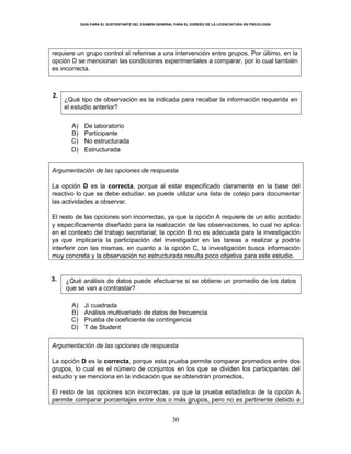 GUÍA PARA EL SUSTENTANTE DEL EXAMEN GENERAL PARA EL EGRESO DE LA LICENCIATURA EN PSICOLOGÍA
30
requiere un grupo control al referirse a una intervención entre grupos. Por último, en la
opción D se mencionan las condiciones experimentales a comparar, por lo cual también
es incorrecta.
2.
¿Qué tipo de observación es la indicada para recabar la información requerida en
el estudio anterior?
A) De laboratorio
B) Participante
C) No estructurada
D) Estructurada
Argumentación de las opciones de respuesta
La opción D es la correcta, porque al estar especificado claramente en la base del
reactivo lo que se debe estudiar, se puede utilizar una lista de cotejo para documentar
las actividades a observar.
El resto de las opciones son incorrectas, ya que la opción A requiere de un sitio acotado
y específicamente diseñado para la realización de las observaciones, lo cual no aplica
en el contexto del trabajo secretarial; la opción B no es adecuada para la investigación
ya que implicaría la participación del investigador en las tareas a realizar y podría
interferir con las mismas, en cuanto a la opción C, la investigación busca información
muy concreta y la observación no estructurada resulta poco objetiva para este estudio.
3. ¿Qué análisis de datos puede efectuarse si se obtiene un promedio de los datos
que se van a contrastar?
A) Ji cuadrada
B) Análisis multivariado de datos de frecuencia
C) Prueba de coeficiente de contingencia
D) T de Student
Argumentación de las opciones de respuesta
La opción D es la correcta, porque esta prueba permite comparar promedios entre dos
grupos, lo cual es el número de conjuntos en los que se dividen los participantes del
estudio y se menciona en la indicación que se obtendrán promedios.
El resto de las opciones son incorrectas; ya que la prueba estadística de la opción A
permite comparar porcentajes entre dos o más grupos, pero no es pertinente debido a
 