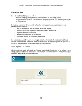 GUÍA PARA EL SUSTENTANTE DEL EXAMEN GENERAL PARA EL EGRESO DE LA LICENCIATURA EN PSICOLOGÍA
32
Examen en línea
En esta modalidad de examen usted:
revisará las preguntas (reactivos) en la pantalla de una computadora
responderá los reactivos seleccionando la opción correcta con el ratón (mouse) de
la computadora
Durante el examen en línea podrá realizar las mismas acciones que efectúa en una
prueba de lápiz y papel:
leer y contestar los reactivos en el orden que desea
marcar un reactivo cuya respuesta desconoce o tiene duda
regresar a revisar un reactivo
modificar la respuesta en un reactivo
visualizar el texto de cada caso o situación
En caso de que usted requiera hacer algún cálculo, el aplicador le proporcionará hojas
foliadas para dicho fin. Al finalizar la sesión de examen las deberá regresar al aplicador y
no podrá sustraerlas del espacio asignado para la aplicación.
Cómo ingresar a su examen
Al momento de llegar a la sede en la cual presentará el examen, se le asignará una
computadora que ha sido configurada para manejar el examen en línea del Ceneval y que
mostrará la siguiente pantalla de entrada:
EGEL en Psicología
 