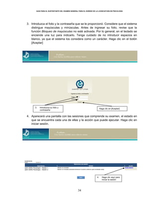 GUÍA PARA EL SUSTENTANTE DEL EXAMEN GENERAL PARA EL EGRESO DE LA LICENCIATURA EN PSICOLOGÍA
34
3. Introduzca el folio y la contraseña que se le proporcionó. Considere que el sistema
distingue mayúsculas y minúsculas. Antes de ingresar su folio, revise que la
función Bloqueo de mayúsculas no esté activada. Por lo general, en el teclado se
enciende una luz para indicarlo. Tenga cuidado de no introducir espacios en
blanco, ya que el sistema los considera como un carácter. Haga clic en el botón
[Aceptar]
4. Aparecerá una pantalla con las sesiones que comprende su examen, el estado en
que se encuentra cada una de ellas y la acción que puede ejecutar. Haga clic en
iniciar sesión.
3. Introduzca su folio y
contraseña
Haga clic en [Aceptar]
4. Haga clic aquí para
iniciar la sesión
(abril 2009) Psicología – Sesión 1
(abril 2009) Psicología – Sesión 2
 