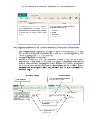 GUÍA PARA EL SUSTENTANTE DEL EXAMEN GENERAL PARA EL EGRESO DE LA LICENCIATURA EN PSICOLOGÍA
37
Para responder cada reactivo del examen deberá realizar el siguiente procedimiento:
1. Lea cuidadosamente la pregunta que aparece en la sección izquierda. Si se trata
de un caso o multirreactivo, entonces lea el texto de la sección izquierda y cada
una de sus preguntas en la sección derecha
2. Analice las opciones de respuesta
3. Identifique la respuesta que usted considera correcta y haga clic en el botón
redondo que se encuentra a la izquierda de la opción seleccionada. Note cómo el
número correspondiente a la pregunta cambia de color en la ventana que aparece
en la parte superior derecha de la pantalla: los números de los reactivos que ya
respondió se despliegan en color azul, mientras que los aún no contestados
están en negro
Reactivo simple Multirreactivo
EGEL en Psicología
1. Lea la pregunta
1. Lea el contexto del caso y cada una
de las preguntas asociadas
2. Analice las opciones
de respuesta
3. Haga clic sobre la
opción correcta
Un investigador supone que la duración de una relación de pareja aumenta
conforme incrementa la autoestima de los miembros de la misma. Para
evaluar esta predicción aplicará una prueba de autoestima a 724 parejas que
han permanecido juntas durante varios años y pertenecen a diferentes
culturas.
La información pertinente al marco teórico de este
estudio debe abordar el tema de:
○ la autoestima
○ la cultura
○ el autoconcepto
○ la relación de pareja
 