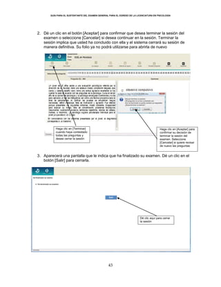GUÍA PARA EL SUSTENTANTE DEL EXAMEN GENERAL PARA EL EGRESO DE LA LICENCIATURA EN PSICOLOGÍA
43
2. Dé un clic en el botón [Aceptar] para confirmar que desea terminar la sesión del
examen o seleccione [Cancelar] si desea continuar en la sesión. Terminar la
sesión implica que usted ha concluido con ella y el sistema cerrará su sesión de
manera definitiva. Su folio ya no podrá utilizarse para abrirla de nuevo
3. Aparecerá una pantalla que le indica que ha finalizado su examen. Dé un clic en el
botón [Salir] para cerrarla.
Haga clic en [Terminar]
cuando haya contestado
todas las preguntas y
desee cerrar la sesión
Haga clic en [Aceptar] para
confirmar su decisión de
terminar la sesión del
examen. Seleccione
[Cancelar] si quiere revisar
de nuevo las preguntas
Dé clic aquí para cerrar
la sesión
 