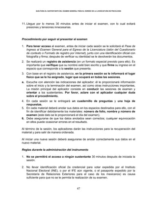 GUÍA PARA EL SUSTENTANTE DEL EXAMEN GENERAL PARA EL EGRESO DE LA LICENCIATURA EN PSICOLOGÍA
47
11. Llegue por lo menos 30 minutos antes de iniciar el examen, con lo cual evitará
presiones y tensiones innecesarias.
Procedimiento por seguir al presentar el examen
1. Para tener acceso al examen, antes de iniciar cada sesión se le solicitará el Pase de
Ingreso al Examen General para el Egreso de la Licenciatura (talón del Cuestionario
de contexto o Formato de registro por Internet), junto con una identificación oficial con
fotografía y firma; después de verificar su identidad se le devolverán los documentos.
2. Se realizará un registro de asistencia (en un formato especial previsto para ello). Es
importante que verifique que su nombre esté bien escrito y que firme su ingreso en el
espacio que corresponde a la sesión que presenta.
3. Con base en el registro de asistencia, en la primera sesión se le informará el lugar
físico que se le ha asignado, lugar que ocupará en todas las sesiones.
a. Escuche con atención las indicaciones del aplicador; él le proporcionará información
sobre el inicio y la terminación del examen, así como otras instrucciones importantes.
La misión principal del aplicador consiste en conducir las sesiones de examen y
orientar a los sustentantes. Por favor, aclare con el aplicador cualquier duda
sobre el procedimiento.
4. En cada sesión se le entregará un cuadernillo de preguntas y una hoja de
respuestas.
5. En cada material deberá anotar sus datos en los espacios destinados para ello, con el
fin de identificar debidamente los materiales: número de folio, nombre y número de
examen (este dato se le proporcionará el día del examen).
6. Debe asegurarse de que los datos anotados sean correctos; cualquier equivocación
en ellos puede ocasionar errores en el resultado.
Al término de la sesión, los aplicadores darán las instrucciones para la recuperación del
material y para salir de manera ordenada.
Al iniciar una nueva sesión deberá asegurarse de anotar correctamente sus datos en el
nuevo material.
Reglas durante la administración del instrumento
1. No se permitirá el acceso a ningún sustentante 30 minutos después de iniciada la
sesión.
2. No llevar identificación oficial (la credencial para votar expedida por el Instituto
Nacional Electoral (INE), o por el IFE aún vigente, o el pasaporte expedido por la
Secretaría de Relaciones Exteriores para el caso de los mexicanos) es causa
suficiente para que no se le permita la realización de su examen.
 