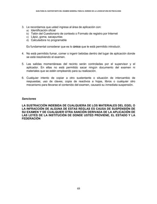 GUÍA PARA EL SUSTENTANTE DEL EXAMEN GENERAL PARA EL EGRESO DE LA LICENCIATURA EN PSICOLOGÍA
48
3. Le recordamos que usted ingresa al área de aplicación con:
a) Identificación oficial
b) Talón del Cuestionario de contexto o Formato de registro por Internet
c) Lápiz, goma, sacapuntas
d) Calculadora no programable
Es fundamental considerar que es lo único que le está permitido introducir.
4. No está permitido fumar, comer o ingerir bebidas dentro del lugar de aplicación donde
se está resolviendo el examen.
5. Las salidas momentáneas del recinto serán controladas por el supervisor y el
aplicador. En ellas no está permitido sacar ningún documento del examen ni
materiales que se estén empleando para su realización.
6. Cualquier intento de copiar a otro sustentante o situación de intercambio de
respuestas; uso de claves; copia de reactivos a hojas, libros o cualquier otro
mecanismo para llevarse el contenido del examen, causará su inmediata suspensión.
Sanciones
LA SUSTRACCIÓN INDEBIDA DE CUALQUIERA DE LOS MATERIALES DEL EGEL O
LA INFRACCIÓN DE ALGUNA DE ESTAS REGLAS ES CAUSA DE SUSPENSIÓN DE
SU EXAMEN Y DE CUALQUIER OTRA SANCIÓN DERIVADA DE LA APLICACIÓN DE
LAS LEYES DE LA INSTITUCIÓN DE DONDE USTED PROVIENE, EL ESTADO Y LA
FEDERACIÓN
 