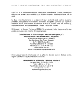 G U Í A P A R A E L S U S T E N T A N T E D E L E X A M E N G E N E R A L P A R A E L E G R E S O D E L A L I C E N C I A T U R A E N P S I C O L O G Í A
Esta Guía es un instrumento de apoyo para quienes sustentarán el Examen General para
el Egreso de la Licenciatura en Psicología (EGEL-PSI) y está vigente a partir de julio de
2009.
La Guía para el sustentante es un documento cuyo contenido está sujeto a revisiones
periódicas. Las posibles modificaciones atienden a los aportes y críticas que hagan los
miembros de las comunidades académicas de IES de nuestro país, los usuarios y,
fundamentalmente, las orientaciones del Consejo Técnico del examen.
El Ceneval y el Consejo Técnico del EGEL-PSI agradecerán todos los comentarios que
puedan enriquecer este material. Sírvase dirigirlos a:
Centro Nacional de Evaluación para la Educación Superior, A.C.
Dirección de las Ciencias de la Vida y la Conducta
Av. Camino al Desierto de los Leones 37,
Col. San Ángel, Del. Álvaro Obregón,
C.P. 01000, México, D.F.
Tel: 01 (55) 53.22.92.00 ext. 5205
Fax: 01 (55) 53.22.92.00 ext. 5220
www.ceneval.edu.mx
veronica.zempoaltecatl@ceneval.edu.mx
Para cualquier aspecto relacionado con la aplicación de este examen (fechas, sedes,
registro y calificaciones), favor de comunicarse al:
Departamento de Información y Atención al Usuario
Lada sin costo: 01 800 624 25 10
Tel: 01 (55) 30 00 87 00
Fax: 01 (55) 53.22.92.00 ext. 2018
www.ceneval.edu.mx
informacion@ceneval.edu.mx
 