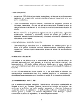 GUÍA PARA EL SUSTENTANTE DEL EXAMEN GENERAL PARA EL EGRESO DE LA LICENCIATURA EN PSICOLOGÍA
7
A las IES les permite:
Incorporar el EGEL-PSI como un medio para evaluar y comparar el rendimiento de sus
egresados con un parámetro nacional, además del uso del instrumento como una
opción para titularse.
Contar con elementos de juicios válidos y confiables que apoyen los procesos de
planeación y evaluación curricular que les permita emprender acciones capaces de
mejorar la formación académica de sus egresados, adecuando planes y programas de
estudio.
Aportar información a los principales agentes educativos (autoridades, organismos
acreditadores, profesores y estudiantes) acerca del estado que guardan sus
egresados, respecto de los conocimientos y habilidades considerados necesarios para
integrarse al campo laboral.
A los empleadores y a la sociedad les permite:
Conocer con mayor precisión el perfil de los candidatos por contratar y de los que se
inician en el ejercicio profesional, mediante elementos válidos, confiables y objetivos
de juicio, para contar con personal de calidad profesional, acorde con las necesidades
nacionales.
Destinatarios del EGEL-PSI
Está dirigido a los egresados de la licenciatura en Psicología (cualquier campo de
aplicación, ya que el nuevo perfil aprobado se dirigió más a un psicólogo general), que
hayan cubierto el 100% de los créditos, estén o no titulados, y en su caso a estudiantes
que cursan el último semestre de la carrera, siempre y cuando la institución formadora así
lo solicite.
El EGEL-PSI se redactó en idioma español, por lo que está dirigido a individuos que
puedan realizar esta evaluación bajo dicha condición lingüística. Los sustentantes con
necesidades físicas especiales serán atendidos en función de su requerimiento especial.
¿Cómo se construye el EGEL-PSI?
Con el propósito de asegurar pertinencia y validez en los instrumentos de evaluación, el
Ceneval se apoya en Consejos Técnicos integrados por expertos en las áreas que
conforman la profesión, los cuales pueden representar a diferentes instituciones
educativas, colegios o asociaciones de profesionistas, instancias empleadoras de los
sectores público y privado y de carácter independiente. Estos Consejos Técnicos
funcionan de acuerdo a un reglamento y se renuevan periódicamente.
 