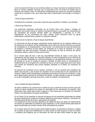 como la reducción del flujo de las corrientes debido a la mayor demanda de abastecimiento de
agua en centros poblados cercanos que se expanden como una fuerza de trabajo para el
proyecto que emigra al área. La información indispensable que puede ser necesario recolectar
variará de un proyecto a otro, pero debe tratar todo lo relacionado a los drenajes, corrientes y
ríos:
1) flujo de agua superficial y
2) potencial de inundación y para todo cuerpo de agua superficial, la calidad y uso del agua.
v Estructuras Hidraúlicas
Las estructuras existentes construidas por el hombre tales como presas y trabajos de
derivación que pueden afectar la calidad y cantidad del agua o que pueden ser impactadas por
las actividades del proyecto también deben ser identificadas y descritas en el EIA.
Dependiendo de las condiciones del lugar, pueden existir relaciones entre las aguas
superficiales y subterráneas y también es necesario tratarlas.
v Potencial de Inundación y Flujo de Aguas Superficiales
La información del flujo de aguas superficiales puede obtenerse de los registros históricos de
las estaciones de medición de flujo establecidas, de los datos de monitoreo de flujo que pueden
ser recopilados en el emplazamiento u otras fuentes. Las ubicaciones de todas las estaciones
de medición y monitoreo de flujo deben ser mostradas en el mapa de ubicación y/ o plano
topográfico del área del proyecto. Presentar la información de flujo en términos de valores
mensuales máximo, medio y mínimo sería lo ideal.
Si no existen datos del flujo o sólo hay disponibilidad limitada de datos a corto plazo, las
estimaciones del flujo deben ser realizadas basadas en datos extrapolados de los informes de
flujo de corrientes localizadas en cuencas de drenaje con características similares a la cuenca
de drenaje en la que se localiza el proyecto. También se debe tomar en consideración el
establecimiento de un programa de monitoreo de flujo en el sitio a largo plazo para reunir datos
que pueden ser necesarios para probar hipótesis utilizadas en el diseño y/o evaluación de
impactos.
El potencial de inundación de los canales, corrientes y ríos se necesita para propósitos del
diseño del proyecto y para evaluar los impactos de las inundaciones en las operaciones del
proyecto. Deben usarse metodologías apropiadas para estimar los flujos de inundación. Luego
de la determinación del flujo de inundación del diseño, se debe delinear el área de inundación
en el plano topográfico del lugar para llevar a cabo los análisis y la presentación.
v Uso y Calidad del Agua Superficial
Se deben establecer las condiciones de calidad de agua superficial de línea de base para todo
cuerpo de agua superficial que puede ser impactado por las actividades del proyecto. Esta
información será usada para evaluar impactos y como base para un proyecto de monitoreo
relativo a las descargas a las aguas superficiales.
En el Cuadro 3-5 se presenta un resumen de algunos de los parámetros potenciales de calidad
de agua superficial que puede ser necesario determinar para evaluar impactos y monitorear los
efluentes provenientes de minas y operaciones de beneficio.
Los parámetros de línea de base específicos de calidad de agua que deben ser determinados
se basarán en estándares de calidad de agua existentes y en los contaminantes potenciales de
aguas superficiales que pueden resultar de las actividades del proyecto.
Si no existen datos de línea de base sobre calidad de agua, se requerirá la colección y análisis
de muestras de agua para establecerlos. En estos casos, se debe preparar un plan de análisis
y muestreo para asegurar que la información de línea de base sobre calidad de agua sea
 