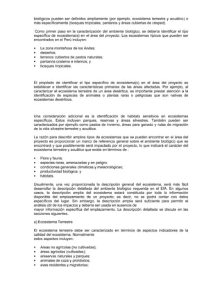 biológicos pueden ser definidos ampliamente (por ejemplo, ecosistema terrestre y acuático) o
más específicamente (bosques tropicales, pantanos y áreas cubiertas de césped).
Como primer paso en la caracterización del ambiente biológico, se debería identificar el tipo
específico de ecosistema(s) en el área del proyecto. Los ecosistemas típicos que pueden ser
encontrados en el Perú incluyen:
• La zona montañosa de los Andes;
• desiertos;
• terrenos cubiertos de pastos naturales;
• pantanos costeros e internos; y
• bosques tropicales.
El propósito de identificar el tipo específico de ecosistema(s) en el área del proyecto es
establecer e identificar las características primarias de las áreas afectadas. Por ejemplo, al
caracterizar el ecosistema terrestre de un área desértica, es importante prestar atención a la
identificación de especies de animales o plantas raras o peligrosas que son nativas de
ecosistemas desérticos.
Una consideración adicional es la identificación de habitats sensitivos en ecosistemas
específicos. Estos incluyen parques, reservas y áreas silvestres. También pueden ser
caracterizados por ejemplo como pastos de invierno, áreas para ganado y rutas de migración
de la vida silvestre terrestre y acuática.
La razón para describir amplios tipos de ecosistemas que se pueden encontrar en el área del
proyecto es proporcionar un marco de referencia general sobre el ambiente biológico que se
encontrará y que posiblemente será impactado por el proyecto, lo que indicará el carácter del
ecosistema terrestre y acuático que existe en términos de :
• Flora y fauna;
• especies raras, amenazadas y en peligro;
• condiciones generales climáticas y meteorológicas;
• productividad biológica; y
• hábitats.
Usualmente, una vez proporcionada la descripción general del ecosistema, será más fácil
desarrollar la descripción detallada del ambiente biológico requerida en el EIA. En algunos
casos, la descripción amplia del ecosistema estará constituida por toda la información
disponible del emplazamiento de un proyecto; es decir, no se podrá contar con datos
específicos del lugar. Sin embargo, la descripción amplia será suficiente para permitir el
análisis útil de los impactos y debería ser usada en ausencia de
mayor información específica del emplazamiento. La descripción detallada se discute en las
secciones siguientes.
a) Ecosistema Terrestre
El ecosistema terrestre debe ser caracterizado en términos de aspectos indicadores de la
calidad del ecosistema. Normalmente
estos aspectos incluyen:
• Areas no agrícolas (no cultivadas);
• áreas agrícolas (cultivadas);
• areservas naturales y parques;
• animales de caza y prohibidos;
• aves residentes y migratorias;
 