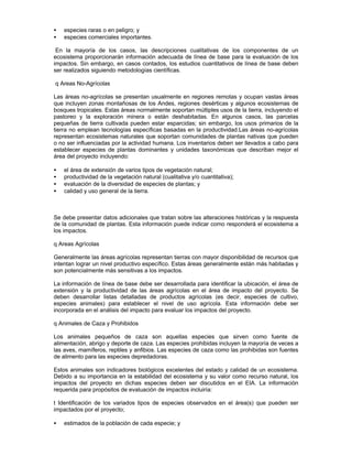 • especies raras o en peligro; y
• especies comerciales importantes.
En la mayoría de los casos, las descripciones cualitativas de los componentes de un
ecosistema proporcionarán información adecuada de línea de base para la evaluación de los
impactos. Sin embargo, en casos contados, los estudios cuantitativos de línea de base deben
ser realizados siguiendo metodologías científicas.
q Areas No-Agrícolas
Las áreas no-agrícolas se presentan usualmente en regiones remotas y ocupan vastas áreas
que incluyen zonas montañosas de los Andes, regiones desérticas y algunos ecosistemas de
bosques tropicales. Estas áreas normalmente soportan múltiples usos de la tierra, incluyendo el
pastoreo y la exploración minera o están deshabitadas. En algunos casos, las parcelas
pequeñas de tierra cultivada pueden estar esparcidas; sin embargo, los usos primarios de la
tierra no emplean tecnologías específicas basadas en la productividad.Las áreas no-agrícolas
representan ecosistemas naturales que soportan comunidades de plantas nativas que pueden
o no ser influenciadas por la actividad humana. Los inventarios deben ser llevados a cabo para
establecer especies de plantas dominantes y unidades taxonómicas que describan mejor el
área del proyecto incluyendo:
• el área de extensión de varios tipos de vegetación natural;
• productividad de la vegetación natural (cualitativa y/o cuantitativa);
• evaluación de la diversidad de especies de plantas; y
• calidad y uso general de la tierra.
Se debe presentar datos adicionales que tratan sobre las alteraciones históricas y la respuesta
de la comunidad de plantas. Esta información puede indicar como responderá el ecosistema a
los impactos.
q Areas Agrícolas
Generalmente las áreas agrícolas representan tierras con mayor disponibilidad de recursos que
intentan lograr un nivel productivo específico. Estas áreas generalmente están más habitadas y
son potencialmente más sensitivas a los impactos.
La información de línea de base debe ser desarrollada para identificar la ubicación, el área de
extensión y la productividad de las áreas agrícolas en el área de impacto del proyecto. Se
deben desarrollar listas detalladas de productos agrícolas (es decir, especies de cultivo,
especies animales) para establecer el nivel de uso agrícola. Esta información debe ser
incorporada en el análisis del impacto para evaluar los impactos del proyecto.
q Animales de Caza y Prohibidos
Los animales pequeños de caza son aquellas especies que sirven como fuente de
alimentación, abrigo y deporte de caza. Las especies prohibidas incluyen la mayoría de veces a
las aves, mamíferos, reptiles y anfibios. Las especies de caza como las prohibidas son fuentes
de alimento para las especies depredadoras.
Estos animales son indicadores biológicos excelentes del estado y calidad de un ecosistema.
Debido a su importancia en la estabilidad del ecosistema y su valor como recurso natural, los
impactos del proyecto en dichas especies deben ser discutidos en el EIA. La información
requerida para propósitos de evaluación de impactos incluiría:
t Identificación de los variados tipos de especies observados en el área(s) que pueden ser
impactados por el proyecto;
• estimados de la población de cada especie; y
 