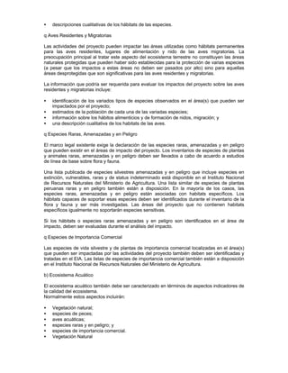 • descripciones cualitativas de los hábitats de las especies.
q Aves Residentes y Migratorias
Las actividades del proyecto pueden impactar las áreas utilizadas como hábitats permanentes
para las aves residentes, lugares de alimentación y nido de las aves migratorias. La
preocupación principal al tratar este aspecto del ecosistema terrestre no constituyen las áreas
naturales protegidas que pueden haber sido establecidas para la protección de varias especies
(a pesar que los impactos a estas áreas no deben ser pasados por alto) sino para aquellas
áreas desprotegidas que son significativas para las aves residentes y migratorias.
La información que podría ser requerida para evaluar los impactos del proyecto sobre las aves
residentes y migratorias incluye:
• identificación de los variados tipos de especies observados en el área(s) que pueden ser
impactados por el proyecto;
• estimados de la población de cada una de las variadas especies;
• información sobre los hábitos alimenticios y de formación de nidos, migración; y
• una descripción cualitativa de los habitats de las aves.
q Especies Raras, Amenazadas y en Peligro
El marco legal existente exige la declaración de las especies raras, amenazadas y en peligro
que pueden existir en el áreas de impacto del proyecto. Los inventarios de especies de plantas
y animales raras, amenazadas y en peligro deben ser llevados a cabo de acuerdo a estudios
de línea de base sobre flora y fauna.
Una lista publicada de especies silvestres amenazadas y en peligro que incluye especies en
extinción, vulnerables, raras y de status indeterminado está disponible en el Instituto Nacional
de Recursos Naturales del Ministerio de Agricultura. Una lista similar de especies de plantas
peruanas raras y en peligro también están a disposición. En la mayoría de los casos, las
especies raras, amenazadas y en peligro están asociadas con habitats específicos. Los
hábitats capaces de soportar esas especies deben ser identificados durante el inventario de la
flora y fauna y ser más investigadas. Las áreas del proyecto que no contienen habitats
específicos igualmente no soportarán especies sensitivas.
Si los hábitats o especies raras amenazadas y en peligro son identificados en el área de
impacto, deben ser evaluadas durante el análisis del impacto.
q Especies de Importancia Comercial
Las especies de vida silvestre y de plantas de importancia comercial localizadas en el área(s)
que pueden ser impactadas por las actividades del proyecto también deben ser identificadas y
tratadas en el EIA. Las listas de especies de importancia comercial también están a disposición
en el Instituto Nacional de Recursos Naturales del Ministerio de Agricultura.
b) Ecosistema Acuático
El ecosistema acuático también debe ser caracterizado en términos de aspectos indicadores de
la calidad del ecosistema.
Normalmente estos aspectos incluirán:
• Vegetación natural;
• especies de peces;
• aves acuáticas;
• especies raras y en peligro; y
• especies de importancia comercial.
• Vegetación Natural
 