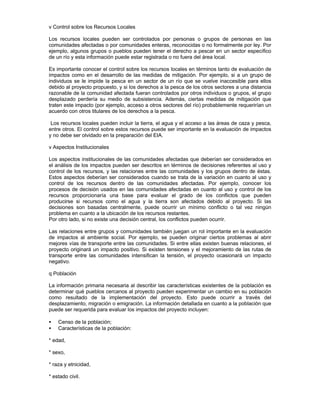 v Control sobre los Recursos Locales
Los recursos locales pueden ser controlados por personas o grupos de personas en las
comunidades afectadas o por comunidades enteras, reconocidas o no formalmente por ley. Por
ejemplo, algunos grupos o pueblos pueden tener el derecho a pescar en un sector específico
de un río y esta información puede estar registrada o no fuera del área local.
Es importante conocer el control sobre los recursos locales en términos tanto de evaluación de
impactos como en el desarrollo de las medidas de mitigación. Por ejemplo, si a un grupo de
individuos se le impide la pesca en un sector de un río que se vuelve inaccesible para ellos
debido al proyecto propuesto, y si los derechos a la pesca de los otros sectores a una distancia
razonable de la comunidad afectada fueran controlados por otros individuos o grupos, el grupo
desplazado perdería su medio de subsistencia. Además, ciertas medidas de mitigación que
traten este impacto (por ejemplo, acceso a otros sectores del río) probablemente requerirían un
acuerdo con otros titulares de los derechos a la pesca.
Los recursos locales pueden incluir la tierra, el agua y el acceso a las áreas de caza y pesca,
entre otros. El control sobre estos recursos puede ser importante en la evaluación de impactos
y no debe ser olvidado en la preparación del EIA.
v Aspectos Institucionales
Los aspectos institucionales de las comunidades afectadas que deberían ser considerados en
el análisis de los impactos pueden ser descritos en términos de decisiones referentes al uso y
control de los recursos, y las relaciones entre las comunidades y los grupos dentro de éstas.
Estos aspectos deberían ser considerados cuando se trata de la variación en cuanto al uso y
control de los recursos dentro de las comunidades afectadas. Por ejemplo, conocer los
procesos de decisión usados en las comunidades afectadas en cuanto al uso y control de los
recursos proporcionaría una base para evaluar el grado de los conflictos que pueden
producirse si recursos como el agua y la tierra son afectados debido al proyecto. Si las
decisiones son basadas centralmente, puede ocurrir un mínimo conflicto o tal vez ningún
problema en cuanto a la ubicación de los recursos restantes.
Por otro lado, si no existe una decisión central, los conflictos pueden ocurrir.
Las relaciones entre grupos y comunidades también juegan un rol importante en la evaluación
de impactos al ambiente social. Por ejemplo, se pueden originar ciertos problemas al abrir
mejores vías de transporte entre las comunidades. Si entre ellas existen buenas relaciones, el
proyecto originará un impacto positivo. Si existen tensiones y el mejoramiento de las rutas de
transporte entre las comunidades intensifican la tensión, el proyecto ocasionará un impacto
negativo.
q Población
La información primaria necesaria al describir las características existentes de la población es
determinar qué pueblos cercanos al proyecto pueden experimentar un cambio en su población
como resultado de la implementación del proyecto. Esto puede ocurrir a través del
desplazamiento, migración o emigración. La información detallada en cuanto a la población que
puede ser requerida para evaluar los impactos del proyecto incluyen:
• Censo de la población;
• Características de la población:
* edad,
* sexo,
* raza y etnicidad,
* estado civil.
 