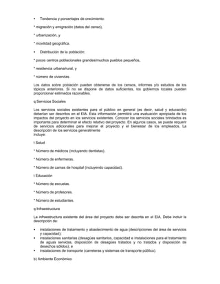 • Tendencia y porcentajes de crecimiento:
* migración y emigración (datos del censo),
* urbanización, y
* movilidad geográfica.
• Distribución de la población:
* pocos centros poblacionales grandes/muchos pueblos pequeños,
* residencia urbana/rural, y
* número de viviendas.
Los datos sobre población pueden obtenerse de los censos, informes y/o estudios de los
tópicos anteriores. Si no se dispone de datos suficientes, los gobiernos locales pueden
proporcionar estimados razonables.
q Servicios Sociales
Los servicios sociales existentes para el público en general (es decir, salud y educación)
deberían ser descritos en el EIA. Esta información permitirá una evaluación apropiada de los
impactos del proyecto en los servicios existentes. Conocer los servicios sociales brindados es
importante para determinar el efecto relativo del proyecto. En algunos casos, se puede requerir
de servicios adicionales para mejorar el proyecto y el bienestar de los empleados. La
descripción de los servicios generalmente
incluye:
t Salud
* Número de médicos (incluyendo dentistas).
* Número de enfermeras.
* Número de camas de hospital (incluyendo capacidad).
t Educación
* Número de escuelas.
* Número de profesores.
* Número de estudiantes.
q Infraestructura
La infraestructura existente del área del proyecto debe ser descrita en el EIA. Debe incluir la
descripción de:
• instalaciones de tratamiento y abastecimiento de agua (descripciones del área de servicios
y capacidad);
• instalaciones sanitarias (desagües sanitarios, capacidad e instalaciones para el tratamiento
de aguas servidas, disposición de desagües tratados y no tratados y disposición de
desechos sólidos); e
• instalaciones de transporte (carreteras y sistemas de transporte público).
b) Ambiente Económico
 