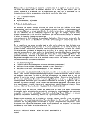 El desarrollo de la minería puede afectar la economía local de la región en la que ésta ocurre,
así como, en algunos casos, la economía nacional. Por lo tanto, se debe llevar a cabo un
amplio análisis de la economía a fin de proporcionar una base para la evaluación de los
impactos. Como mínimo, la descripción del ambiente económico debe incluir:
• usos y valores de la tierra;
• empleo; e
• ingresos locales y regionales.
5. Ambiente de Interés Humano
El ambiente de interés humano consiste de varios recursos que pueden incluir áreas
arqueológicas, históricas, científicas u otras áreas importantes naturales o relacionadas con el
ser humano. El grado en el cual los ambientes de interés humano deben ser tratados en el EIA
se basa totalmente en las condiciones específicas del lugar. Por ejemplo, algunas áreas
pueden contener estructuras históricas significativas que han sido reconocidas por el gobierno
o grupos de personas. Otras áreas pueden ser
reconocidas como de importancia arqueológica significativa. Estos recursos ambientales de
interés humano deben ser identificados e incluidos en la descripción ambiental del área del
proyecto.
En la mayoría de los casos, se debe llevar a cabo cierto estudio de línea de base para
determinar el significado o la presencia de recursos relacionados con el interés humano. Se
puede acceder a información específica sobre el significado histórico y cultural de fuentes
gubernamentales incluyendo al Ministerio de Agricultura y el Instituto Nacional de Cultura.
Además, se debe llevar a cabo cierto nivel de verificación para identificar lugares específicos
que pueden existir en el área del proyecto. En el caso de un área científica significativa o de
parques naturales y reservas, la documentación sobre la ubicación y contenido de las áreas
especiales debe estar disponible en el Ministerio de Agricultura. Los estudios típicos de línea
de base que pueden ser requeridos incluyen:
• estudios arqueológicos;
• ubicación y evaluación de lugares históricos relevantes (si existieran);
• identificación de parques naturales o reservas (si fuera relevante); e
• identificación de áreas científicas especiales (si fuera relevante).
En caso que los recursos de interés humano estén presentes en el área del proyecto, se deben
llevar a cabo estudios de línea de base apropiados para cuantificar el recurso a fin de evaluar
los impactos potenciales. En caso de recursos arqueológicos, se debería llevar a cabo un
estudio de campo por parte de personal capacitado para localizar y determinar el significado de
los recursos potenciales. Si existen recursos significativos en el área, se puede requerir
investigaciones adicionales para documentar totalmente la ubicación y significado de los
recursos. En la mayoría de los casos, los recursos significativos pueden ser identificados en un
área específica pero no serán directamente impactados por las actividades del proyecto. Estos
recursos deben ser documentados e incluidos en la descripción ambiental.
En otros casos, los recursos pueden ser localizados en áreas que serán directamente
impactados por las actividades del proyecto. En este caso, los recursos pueden ser totalmente
evaluados y retirados si la actividad del proyecto impactará el significado del lugar; o el recurso
puede ser simplemente observado y alterado si el significado no será afectado.
Los proyectos propuestos que se localizan en o cerca a parques naturales y reservas pueden
estar sujetos a circunstancias especiales. Dependiendo del tipo de recurso, las actividades de
desarrollo del proyecto pueden ser limitadas o sujetas a requerimientos especiales. Estas
consideraciones deben ser evaluadas antes de la aprobación del proyecto y la discusión
apropiada de éstas deben ser presentadas en el EIA.
Capítulo II. DESCRIPCION DE LAS ACTIVIDADES A LLEVARSE A
CABO
 