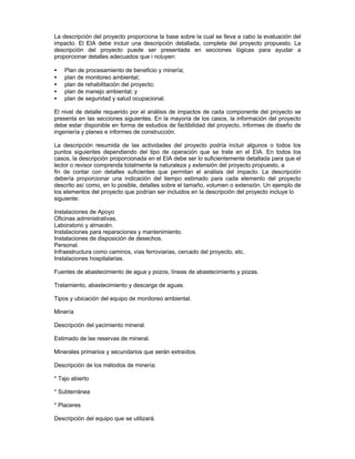 La descripción del proyecto proporciona la base sobre la cual se lleva a cabo la evaluación del
impacto. El EIA debe incluir una descripción detallada, completa del proyecto propuesto. La
descripción del proyecto puede ser presentada en secciones lógicas para ayudar a
proporcionar detalles adecuados que i ncluyen:
• Plan de procesamiento de beneficio y minería;
• plan de monitoreo ambiental;
• plan de rehabilitación del proyecto;
• plan de manejo ambiental; y
• plan de seguridad y salud ocupacional.
El nivel de detalle requerido por el análisis de impactos de cada componente del proyecto se
presenta en las secciones siguientes. En la mayoría de los casos, la información del proyecto
debe estar disponible en forma de estudios de factibilidad del proyecto, informes de diseño de
ingeniería y planes e informes de construcción.
La descripción resumida de las actividades del proyecto podría incluir algunos o todos los
puntos siguientes dependiendo del tipo de operación que se trate en el EIA. En todos los
casos, la descripción proporcionada en el EIA debe ser lo suficientemente detallada para que el
lector o revisor comprenda totalmente la naturaleza y extensión del proyecto propuesto, a
fin de contar con detalles suficientes que permitan el análisis del impacto. La descripción
debería proporcionar una indicación del tiempo estimado para cada elemento del proyecto
descrito así como, en lo posible, detalles sobre el tamaño, volumen o extensión. Un ejemplo de
los elementos del proyecto que podrían ser incluidos en la descripción del proyecto incluye lo
siguiente:
Instalaciones de Apoyo
Oficinas administrativas.
Laboratorio y almacén.
Instalaciones para reparaciones y mantenimiento.
Instalaciones de disposición de desechos.
Personal.
Infraestructura como caminos, vías ferroviarias, cercado del proyecto, etc.
Instalaciones hospitalarias.
Fuentes de abastecimiento de agua y pozos, líneas de abastecimiento y pozas.
Tratamiento, abastecimiento y descarga de aguas.
Tipos y ubicación del equipo de monitoreo ambiental.
Minería
Descripción del yacimiento mineral.
Estimado de las reservas de mineral.
Minerales primarios y secundarios que serán extraídos.
Descripción de los métodos de minería:
* Tajo abierto
* Subterránea
* Placeres
Descripción del equipo que se utilizará.
 
