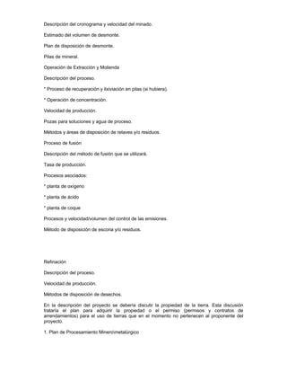 Descripción del cronograma y velocidad del minado.
Estimado del volumen de desmonte.
Plan de disposición de desmonte.
Pilas de mineral.
Operación de Extracción y Molienda
Descripción del proceso.
* Proceso de recuperación y lixiviación en pilas (si hubiera).
* Operación de concentración.
Velocidad de producción.
Pozas para soluciones y agua de proceso.
Métodos y áreas de disposición de relaves y/o residuos.
Proceso de fusión
Descripción del método de fusión que se utilizará.
Tasa de producción.
Procesos asociados:
* planta de oxígeno
* planta de ácido
* planta de coque
Procesos y velocidad/volumen del control de las emisiones.
Método de disposición de escoria y/o residuos.
Refinación
Descripción del proceso.
Velocidad de producción.
Métodos de disposición de desechos.
En la descripción del proyecto se debería discutir la propiedad de la tierra. Esta discusión
trataría el plan para adquirir la propiedad o el permiso (permisos y contratos de
arrendamientos) para el uso de tierras que en el momento no pertenecen al proponente del
proyecto.
1. Plan de Procesamiento Minerometalúrgico
 