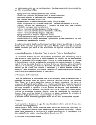 Los siguientes elementos son representativos de un plan de procesamiento minerometalúrgico
que debe ser descrito en el EIA:
• tipos y volúmenes estimados de mineral a ser extraído;
• instalaciones principales del proyecto y área de alteración asociada;
• descripción detallada de las instalaciones para el procesamiento;
• plan detallado del manejo de soluciones;
• cronograma para el manejo de material durante la vida del proyecto;
• niveles estimados de ruido durante la preparación y las fases operacionales de la mina;
• volumen estimado del abastecimiento y consumo de agua tanto para propósitos
industriales como para el consumo humano;
• volumen y cantidad estimados de agua residual producida;
• volumen y cantidad estimados de desechos sólidos producidos;
• volumen y cantidad estimados de gases producidos;
• tipos y volúmenes de desechos peligrosos o tóxicos;
• fuentes de abastecimiento y demanda de la energía eléctrica; y
• número estimado de trabajos temporales y permanentes que se generarán en las fases
preparatoria y operacional del proyecto.
Se deben proporcionar detalles suficientes para conducir análisis cuantitativos de impactos
directos de los elementos de proyectos individuales. Además, también se debe proporcionar
detalles suficientes para llevar a cabo evaluaciones de impactos cualitativos de impactos
indirectos.
a) Area(s) de Disposición de Desechos, Pila(s) de Mineral y Pila(s) de Suelo Superficial
Las ubicaciones de todas las áreas de disposición de desechos, pilas de mineral y pilas de
suelo superficial deben figurar en el plano topográfico del proyecto. Tal vez sea necesario
discutir la composición del mineral y la distribución anual propuesta de desechos a la(s) área(s)
de disposición y de mineral a la(s) pila(s). La construcción del área de disposición de mineral y
pilas de mineral se puede describir en términos de área de extensión, altura del material,
estabilidad de pendiente y, en el caso del desmonte, actividades de rehabilitación futuras. Los
métodos que se usarán para controlar la escorrentía y la erosión también pueden ser
discutidos. Todas las medidas de control de contaminación planificadas deben ser detalladas
específicamente para ayudar al análisis de los impactos.
b) Operaciones de Procesamiento
Todas las operaciones e instalaciones para el procesamiento, desde el beneficio hasta la
disposición de relaves, deben ser descritas en el EIA. Las ubicaciones de cada instalación
deben figurar en el plano topográfico. Además se deben proporcionar los planos de
construcción de la planta de beneficio y otras instalaciones tales como presas de relaves. La
descripción de la operación de procesamiento y las instalaciones deben incluir una discusión
del equipo requerido, la capacidad y el uso estimado de reactivos. Debe presentarse una
discusión detallada en lo referente a las medidas de control de contaminación diseñadas para
minimizar la degradación ambiental. Además, todas las instalaciones de tratamiento de
desechos tales como las plantas de tratamiento de aguas residuales, las unidades de
precipitación de gas de chimenea e instalaciones para la disposición
de desechos sólidos, domésticos y peligrosos deben incluirse en la descripción del proyecto.
c) Caminos
Todos los caminos de acceso al lugar del proyecto deben mostrarse tanto en el mapa base
como en el plano topográfico del
área del proyecto. Estas vías de acceso se deben describir en términos de capacidad y uso
estimado presentes durante las fases operacionales y preparatorias del proyecto. Cualquier
nueva vía de acceso que se planee construir también debe figurar en el mapa base y en el
plano topográfico del área del proyecto y debe ser descrita en el EIA.
d) Servicios e Instalaciones Auxiliares
 