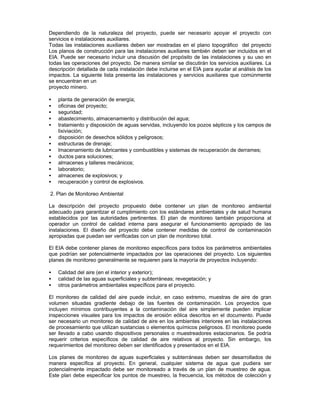 Dependiendo de la naturaleza del proyecto, puede ser necesario apoyar el proyecto con
servicios e instalaciones auxiliares.
Todas las instalaciones auxiliares deben ser mostradas en el plano topográfico del proyecto
Los planos de construcción para las instalaciones auxiliares también deben ser incluidos en el
EIA. Puede ser necesario incluir una discusión del propósito de las instalaciones y su uso en
todas las operaciones del proyecto. De manera similar se discutirán los servicios auxiliares. La
descripción detallada de cada instalación debe incluirse en el EIA para ayudar al análisis de los
impactos. La siguiente lista presenta las instalaciones y servicios auxiliares que comúnmente
se encuentran en un
proyecto minero.
• planta de generación de energía;
• oficinas del proyecto;
• seguridad;
• abastecimiento, almacenamiento y distribución del agua;
• tratamiento y disposición de aguas servidas, incluyendo los pozos sépticos y los campos de
lixiviación;
• disposición de desechos sólidos y peligrosos;
• estructuras de drenaje;
• lmacenamiento de lubricantes y combustibles y sistemas de recuperación de derrames;
• ductos para soluciones;
• almacenes y talleres mecánicos;
• laboratorio;
• almacenes de explosivos; y
• recuperación y control de explosivos.
2. Plan de Monitoreo Ambiental
La descripción del proyecto propuesto debe contener un plan de monitoreo ambiental
adecuado para garantizar el cumplimiento con los estándares ambientales y de salud humana
establecidos por las autoridades pertinentes. El plan de monitoreo también proporciona al
operador un control de calidad interna para asegurar el funcionamiento apropiado de las
instalaciones. El diseño del proyecto debe contener medidas de control de contaminación
apropiadas que puedan ser verificadas con un plan de monitoreo total.
El EIA debe contener planes de monitoreo específicos para todos los parámetros ambientales
que podrían ser potencialmente impactados por las operaciones del proyecto. Los siguientes
planes de monitoreo generalmente se requieren para la mayoría de proyectos incluyendo:
• Calidad del aire (en el interior y exterior);
• calidad de las aguas superficiales y subterráneas; revegetación; y
• otros parámetros ambientales específicos para el proyecto.
El monitoreo de calidad del aire puede incluir, en caso extremo, muestras de aire de gran
volumen situadas gradiente debajo de las fuentes de contaminación. Los proyectos que
incluyen mínimos contribuyentes a la contaminación del aire simplemente pueden implicar
inspecciones visuales para los impactos de erosión eólica descritos en el documento. Puede
ser necesario un monitoreo de calidad de aire en los ambientes interiores en las instalaciones
de procesamiento que utilizan sustancias o elementos químicos peligrosos. El monitoreo puede
ser llevado a cabo usando dispositivos personales o muestreadores estacionarios. Se podría
requerir criterios específicos de calidad de aire relativos al proyecto. Sin embargo, los
requerimientos del monitoreo deben ser identificados y presentados en el EIA.
Los planes de monitoreo de aguas superficiales y subterráneas deben ser desarrollados de
manera específica al proyecto. En general, cualquier sistema de agua que pudiera ser
potencialmente impactado debe ser monitoreado a través de un plan de muestreo de agua.
Este plan debe especificar los puntos de muestreo, la frecuencia, los métodos de colección y
 